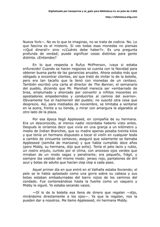 Digitalizado por kamparina y el_gato para Biblioteca-irc en julio de 2.005
http://biblioteca.d2g.com
Nueva York—. No es lo que te imaginas, no se trata de codicia. No. Lo
que fascina es el misterio. Si ves todas esas monedas no piensas
«¡Qué dineral!» sino «¿Cuánto debe haber?». Es una pregunta
profunda de verdad; puede significar cosas distintas para gente
distinta. ¿Entiendes?
En lo que respecta a Rufus McPherson, ¡vaya si estaba
enfurecido! Cuando se hacen negocios se cuenta con la Navidad para
obtener buena parte de las ganancias anuales. Ahora estaba más que
obligado a encontrar clientes, así que trató de imitar lo de la botella,
pero era tan tacaño que la llenó con monedas de un centavo.
También escribió una carta al director de The Banner, el semanario
del pueblo, diciendo que Mr. Marshall merecía ser «embarrado de
brea, emplumado y ahorcado por convertir a niñitos inocentes en
apostadores empedernidos y conducirlos al camino del averno».
Obviamente fue el hazmerreír del pueblo; no suscitó otra cosa que
desprecio. Así, para mediados de noviembre, se limitaba a sentarse
en la acera, frente a su tienda, y mirar con amargura la algarabía al
otro lado de la plaza.
Por esa época llegó Appleseed, en compañía de su hermana.
Era un desconocido, al menos nadie recordaba haberlo visto antes.
Después le oiríamos decir que vivía en una granja a un kilómetro y
medio de Indian Branches, que su madre apenas pesaba treinta kilos
y que tenía un hermano dispuesto a tocar el violín en cualquier boda
a cambio de cincuenta centavos; aseguró que solamente se llamaba
Appleseed (semilla de manzana) y que había cumplido doce años
(pero Middy, su hermana, dijo que ocho). Tenía el pelo lacio y rubio,
un rostro enjuto, curtido por el clima, con ansiosos ojos verdes que
miraban de un modo sagaz y penetrante; era pequeño, frágil, y
siempre iba vestido del mismo modo: jersey rojo, pantalones de dril
azul y botas de adulto que hacían clop clop a cada paso.
Aquel primer día en que entró en el Valhalla estaba lloviendo; el
pelo se le había aplastado como una gorra sobre su cabeza y sus
botas estaban embadurnadas del barro rojizo de los caminos del
condado. Fue contoneándose hasta la fuente como un vaquero y
Middy le siguió. Yo estaba secando vasos.
—Oí lo de la botella esa llena de dinero que regalan —dijo,
mirándome directamente a los ojos—. Ya que la regalan, nos la
pueden dar a nosotros. Me llamo Appleseed; mi hermana Middy.
 