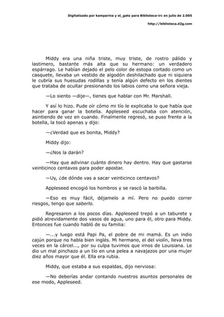 Digitalizado por kamparina y el_gato para Biblioteca-irc en julio de 2.005
http://biblioteca.d2g.com
Middy era una niña triste, muy triste, de rostro pálido y
lastimero, bastante más alta que su hermano: un verdadero
espárrago. Le habían dejado el pelo color de estopa cortado como un
casquete, llevaba un vestido de algodón deshilachado que ni siquiera
le cubría sus huesudas rodillas y tenía algún defecto en los dientes
que trataba de ocultar presionando los labios como una señora vieja.
—Lo siento —dije—, tienes que hablar con Mr. Marshall.
Y así lo hizo. Pude oír cómo mi tío le explicaba lo que había que
hacer para ganar la botella. Appleseed escuchaba con atención,
asintiendo de vez en cuando. Finalmente regresó, se puso frente a la
botella, la tocó apenas y dijo:
—¿Verdad que es bonita, Middy?
Middy dijo:
—¿Nos la darán?
—Hay que adivinar cuánto dinero hay dentro. Hay que gastarse
veinticinco centavos para poder apostar.
—Uy, ¿de dónde vas a sacar veinticinco centavos?
Appleseed encogió los hombros y se rascó la barbilla.
—Eso es muy fácil, déjamelo a mí. Pero no puedo correr
riesgos, tengo que saberlo.
Regresaron a los pocos días. Appleseed trepó a un taburete y
pidió atrevidamente dos vasos de agua, uno para él, otro para Middy.
Entonces fue cuando habló de su familia:
—...y luego está Papi Pa, el pobre de mi mamá. Es un indio
cajún porque no habla bien inglés. Mi hermano, el del violín, lleva tres
veces en la cárcel..., por su culpa tuvimos que irnos de Louisiana. Le
dio un mal pinchazo a un tío en una pelea a navajazos por una mujer
diez años mayor que él. Ella era rubia.
Middy, que estaba a sus espaldas, dijo nerviosa:
—No deberías andar contando nuestros asuntos personales de
ese modo, Appleseed.
 