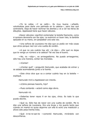 Digitalizado por kamparina y el_gato para Biblioteca-irc en julio de 2.005
http://biblioteca.d2g.com
—Tú te callas —Y se calló—. Es muy buena —añadió,
volviéndose para darle una palmada en la cabeza—, pero hay que
controlarla. Deja de hacer rechinar los dientes y ve a ver los libros de
dibujitos. Appleseed tiene que hacer cálculos.
«Hacer cálculos» significó contemplar la botella fijamente, como
si quisiera devorarla con los ojos. La examinó un buen rato, la barbilla
apoyada en su mano, sin parpadear una sola vez.
—Una señora de Louisiana me dijo que yo podía ver más cosas
que otros porque nací con una vuelta de cordón.
—A que no ves cuánto hay ahí —le dije—. ¿Por qué no dejas
que te venga un número a la cabeza? Tal vez sea el bueno.
—No, no —dijo—, es arriesgadísimo. No puedo arriesgarme;
sólo hay una manera, contar las monedas.
—¡Contar!
—¿Contar qué? —preguntó Hamurabi, que acababa de entrar y
se estaba acomodando junto a la fuente.
—Este chico dice que va a contar cuánto hay en la botella —
expliqué.
Hamurabi miró a Appleseed con interés.
—¿Cómo piensas hacerlo, hijo?
—Pues contando —aclaró como algo obvio.
Hamurabi rió.
—Deberías tener rayos X en los ojos, chico. Es todo lo que
puedo decirte.
—Qué va. Sólo has de nacer con una vuelta de cordón. Me lo
dijo una señora de Louisiana. Era una bruja y me quería tanto que
cuando mi mamá no quiso dejarme con ella le echó una maldición y
ahora sólo pesa treinta kilos.
—Qué in-te-re-san-te —comentó Hamurabi, mirándolo con
desconfianza.
 