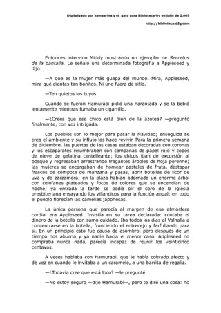 Digitalizado por kamparina y el_gato para Biblioteca-irc en julio de 2.005
http://biblioteca.d2g.com
Entonces intervino Middy mostrando un ejemplar de Secretos
de la pantalla. Le señaló una determinada fotografía a Appleseed y
dijo:
—A que es la mujer más guapa del mundo. Mira, Appleseed,
mira qué dientes tan bonitos. Ni uno fuera de sitio.
—Ten quietos los tuyos.
Cuando se fueron Hamurabi pidió una naranjada y se la bebió
lentamente mientras fumaba un cigarrillo.
—¿Crees que ese chico está bien de la azotea? —preguntó
finalmente, con voz intrigada.
Los pueblos son lo mejor para pasar la Navidad; enseguida se
crea el ambiente y su influjo los hace revivir. Para la primera semana
de diciembre, las puertas de las casas estaban decoradas con coronas
y los escaparates relumbraban con campanas de papel rojo y copos
de nieve de gelatina centelleante; los chicos iban de excursión al
bosque y regresaban arrastrando fragantes árboles de hoja perenne;
las mujeres se encargaban de hornear pasteles de fruta, destapar
frascos de compota de manzana y pasas, abrir botellas de licor de
uva y de zarzamora; en la plaza habían adornado un enorme árbol
con celofanes plateados y focos de colores que se encendían de
noche; ya entrada la tarde se podía oír el coro de la iglesia
presbiteriana ensayando los villancicos para la función anual; en todo
el pueblo florecían las camelias japonesas.
La única persona que parecía al margen de esa atmósfera
cordial era Appleseed. Insistía en su tarea declarada: contaba el
dinero de la botella con sumo cuidado. Iba todos los días al Valhalla a
concentrarse en la botella, frunciendo el entrecejo y farfullando para
sí. En un principio esto fue causa de asombro, pero después de un
tiempo nos aburría y ya nadie hacía el menor caso. Appleseed no
compraba nunca nada, parecía incapaz de reunir los veinticinco
centavos.
A veces hablaba con Hamurabi, que le había cobrado afecto y
de vez en cuando le invitaba a un caramelo, a una barrita de regaliz.
—¿Todavía cree que está loco? —le pregunté.
—No estoy seguro —dijo Hamurabi—, pero te diré una cosa: no
 