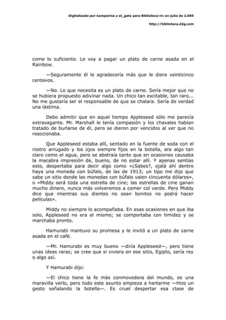Digitalizado por kamparina y el_gato para Biblioteca-irc en julio de 2.005
http://biblioteca.d2g.com
come lo suficiente. Le voy a pagar un plato de carne asada en el
Rainbow.
—Seguramente él le agradecería más que le diera veinticinco
centavos.
—No. Lo que necesita es un plato de carne. Sería mejor que no
se hubiera propuesto adivinar nada. Un chico tan excitable, tan raro...
No me gustaría ser el responsable de que se chalara. Sería de verdad
una lástima.
Debo admitir que en aquel tiempo Appleseed sólo me parecía
extravagante. Mr. Marshall le tenía compasión y los chavales habían
tratado de burlarse de él, pero se dieron por vencidos al ver que no
reaccionaba.
Que Appleseed estaba allí, sentado en la fuente de soda con el
rostro arrugado y los ojos siempre fijos en la botella, era algo tan
claro como el agua, pero se abstraía tanto que en ocasiones causaba
la macabra impresión de, bueno, de no estar allí. Y apenas sentías
esto, despertaba para decir algo como «¿Sabes?, ojalá ahí dentro
haya una moneda con búfalo, de las de 1913; un tipo me dijo que
sabe un sitio donde las monedas con búfalo valen cincuenta dólares»,
o «Middy será toda una estrella de cine; las estrellas de cine ganan
mucho dinero, nunca más volveremos a comer col verde. Pero Middy
dice que mientras sus dientes no sean bonitos no podrá hacer
películas».
Middy no siempre lo acompañaba. En esas ocasiones en que iba
solo, Appleseed no era el mismo; se comportaba con timidez y se
marchaba pronto.
Hamurabi mantuvo su promesa y le invitó a un plato de carne
asada en el café.
—Mr. Hamurabi es muy bueno —diría Appleseed—, pero tiene
unas ideas raras; se cree que si viviera en ese sitio, Egipto, sería rey
o algo así.
Y Hamurabi dijo:
—El chico tiene la fe más conmovedora del mundo, es una
maravilla verlo, pero todo este asunto empieza a hartarme —Hizo un
gesto señalando la botella—. Es cruel despertar esa clase de
 