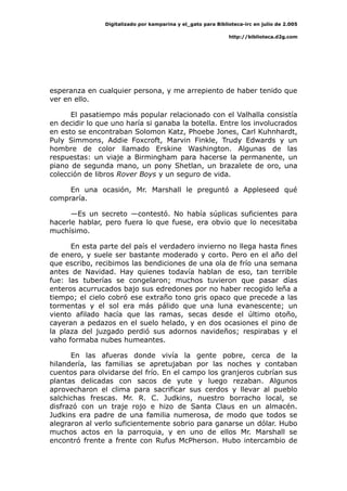 Digitalizado por kamparina y el_gato para Biblioteca-irc en julio de 2.005
http://biblioteca.d2g.com
esperanza en cualquier persona, y me arrepiento de haber tenido que
ver en ello.
El pasatiempo más popular relacionado con el Valhalla consistía
en decidir lo que uno haría si ganaba la botella. Entre los involucrados
en esto se encontraban Solomon Katz, Phoebe Jones, Carl Kuhnhardt,
Puly Simmons, Addie Foxcroft, Marvin Finkle, Trudy Edwards y un
hombre de color llamado Erskine Washington. Algunas de las
respuestas: un viaje a Birmingham para hacerse la permanente, un
piano de segunda mano, un pony Shetlan, un brazalete de oro, una
colección de libros Rover Boys y un seguro de vida.
En una ocasión, Mr. Marshall le preguntó a Appleseed qué
compraría.
—Es un secreto —contestó. No había súplicas suficientes para
hacerle hablar, pero fuera lo que fuese, era obvio que lo necesitaba
muchísimo.
En esta parte del país el verdadero invierno no llega hasta fines
de enero, y suele ser bastante moderado y corto. Pero en el año del
que escribo, recibimos las bendiciones de una ola de frío una semana
antes de Navidad. Hay quienes todavía hablan de eso, tan terrible
fue: las tuberías se congelaron; muchos tuvieron que pasar días
enteros acurrucados bajo sus edredones por no haber recogido leña a
tiempo; el cielo cobró ese extraño tono gris opaco que precede a las
tormentas y el sol era más pálido que una luna evanescente; un
viento afilado hacía que las ramas, secas desde el último otoño,
cayeran a pedazos en el suelo helado, y en dos ocasiones el pino de
la plaza del juzgado perdió sus adornos navideños; respirabas y el
vaho formaba nubes humeantes.
En las afueras donde vivía la gente pobre, cerca de la
hilandería, las familias se apretujaban por las noches y contaban
cuentos para olvidarse del frío. En el campo los granjeros cubrían sus
plantas delicadas con sacos de yute y luego rezaban. Algunos
aprovecharon el clima para sacrificar sus cerdos y llevar al pueblo
salchichas frescas. Mr. R. C. Judkins, nuestro borracho local, se
disfrazó con un traje rojo e hizo de Santa Claus en un almacén.
Judkins era padre de una familia numerosa, de modo que todos se
alegraron al verlo suficientemente sobrio para ganarse un dólar. Hubo
muchos actos en la parroquia, y en uno de ellos Mr. Marshall se
encontró frente a frente con Rufus McPherson. Hubo intercambio de
 