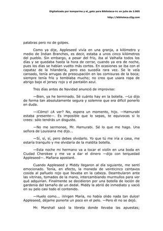 Digitalizado por kamparina y el_gato para Biblioteca-irc en julio de 2.005
http://biblioteca.d2g.com
palabras pero no de golpes.
Como ya dije, Appleseed vivía en una granja, a kilómetro y
medio de Indian Branches, es decir, estaba a unos cinco kilómetros
del pueblo. Sin embargo, a pesar del frío, iba al Valhalla todos los
días y se quedaba hasta la hora de cerrar, cuando ya era de noche,
pues los días se habían vuelto más cortos. En ocasiones se iba con el
capataz de la hilandería, pero eso sucedía rara vez. Se le veía
cansado, tenía arrugas de preocupación en las comisuras de la boca;
siempre tenía frío y temblaba mucho; no creo que usara ropa de
abrigo bajo el jersey rojo y el pantalón azul.
Tres días antes de Navidad anunció de improviso:
—Bien, ya he terminado. Sé cuánto hay en la botella. —Lo dijo
de forma tan absolutamente segura y solemne que era difícil ponerlo
en duda.
—¡Cómo! ¿A ver? No, espera un momento, hijo. —Hamurabi
estaba presente—. Es imposible que lo sepas, te equivocas si lo
crees: sólo tendrás un disgusto.
—No me sermonee, Mr. Hamurabi. Sé lo que me hago. Una
señora de Louisiana me dijo...
—Sí, sí, sí, pero debes olvidarlo. Yo que tú me iría a casa, me
estaría tranquilo y me olvidaría de la maldita botella.
—Esta noche mi hermano va a tocar el violín en una boda en
Ciudad Cherokee y me va a dar el dinero —dijo con terquedad
Appleseed—. Mañana apostaré.
Cuando Appleseed y Middy llegaron al día siguiente, me sentí
emocionado. Tenía, en efecto, la moneda de veinticinco centavos
cosida al pañuelo rojo que llevaba en la cabeza. Deambularon ante
las vitrinas, tomados de la mano, intercambiando murmullos para ver
qué adquirían. Finalmente se decidieron por una botella de loción de
gardenia del tamaño de un dedal. Middy la abrió de inmediato y vació
en su pelo casi todo el contenido.
—Huelo como... ¡Virgen María, no había olido nada tan dulce!
Appleseed, déjame ponerte un poco en el pelo. —Pero él no se dejó.
Mr. Marshall sacó la libreta donde llevaba las apuestas;
 