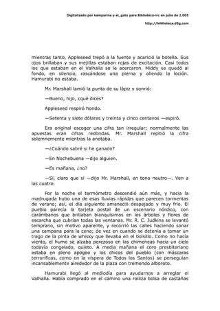 Digitalizado por kamparina y el_gato para Biblioteca-irc en julio de 2.005
http://biblioteca.d2g.com
mientras tanto, Appleseed trepó a la fuente y acarició la botella. Sus
ojos brillaban y sus mejillas estaban rojas de excitación. Casi todos
los que estaban en el Valhalla se le acercaron. Middy se quedó al
fondo, en silencio, rascándose una pierna y oliendo la loción.
Hamurabi no estaba.
Mr. Marshall lamió la punta de su lápiz y sonrió:
—Bueno, hijo, ¿qué dices?
Appleseed respiró hondo.
—Setenta y siete dólares y treinta y cinco centavos —espiró.
Era original escoger una cifra tan irregular; normalmente las
apuestas eran cifras redondas. Mr. Marshall repitió la cifra
solemnemente mientras la anotaba.
—¿Cuándo sabré si he ganado?
—En Nochebuena —dijo alguien.
—Es mañana, ¿no?
—Sí, claro que sí —dijo Mr. Marshall, en tono neutro—. Ven a
las cuatro.
Por la noche el termómetro descendió aún más, y hacia la
madrugada hubo una de esas lluvias rápidas que parecen tormentas
de verano; así, el día siguiente amaneció despejado y muy frío. El
pueblo parecía la tarjeta postal de un escenario nórdico, con
carámbanos que brillaban blanquísimos en los árboles y flores de
escarcha que cubrían todas las ventanas. Mr. R. C. Judkins se levantó
temprano, sin motivo aparente, y recorrió las calles haciendo sonar
una campana para la cena; de vez en cuando se detenía a tomar un
trago de la pinta de whisky que llevaba en el bolsillo. Como no hacía
viento, el humo se alzaba perezoso en las chimeneas hacia un cielo
todavía congelado, quieto. A media mañana el coro presbiteriano
estaba en pleno apogeo y los chicos del pueblo (con máscaras
terroríficas, como en la víspera de Todos los Santos) se perseguían
incansablemente alrededor de la plaza con tremendo alboroto.
Hamurabi llegó al mediodía para ayudarnos a arreglar el
Valhalla. Había comprado en el camino una rolliza bolsa de castañas
 