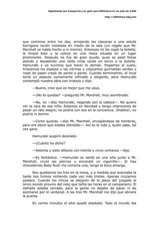 Digitalizado por kamparina y el_gato para Biblioteca-irc en julio de 2.005
http://biblioteca.d2g.com
que comimos entre los dos, arrojando las cáscaras a una estufa
barrigona recién instalada en medio de la sala (un regalo que Mr.
Marshall se había hecho a sí mismo). Entonces mi tío cogió la botella,
la limpió bien y la colocó en una mesa situada en un lugar
prominente. Después no fue de gran ayuda, pues se pasó horas
atando y desatando una raída cinta verde en torno a la botella.
Hamurabi y yo tuvimos que hacer lo demás: fregamos el suelo,
limpiamos los espejos y las vitrinas y colocamos guirnaldas verdes y
rojas de papel crepé de pared a pared. Cuando terminamos, el local
tenía un aspecto sumamente refinado y elegante, pero Hamurabi
contempló nuestra obra con tristeza y dijo:
—Bueno, creo que es mejor que me vaya.
—¿No te quedas? —preguntó Mr. Marshall, muy asombrado.
—No, no —dijo Hamurabi, negando con la cabeza—. No quiero
ver la cara de ese niño. Estamos en Navidad y tengo intenciones de
pasar un rato alegre; no podría con eso en la conciencia. ¡Diablos!, no
podría ni dormir.
—Como quieras —dijo Mr. Marshall, encogiéndose de hombros,
pero era obvio que estaba ofendido—. Así es la vida y, quién sabe, tal
vez gane.
Hamurabi suspiró desolado:
—¿Cuánto ha dicho?
—Setenta y siete dólares con treinta y cinco centavos —dije.
—Es fantástico. —Hamurabi se sentó en una silla junto a Mr.
Marshall, cruzó las piernas y encendió un cigarrillo—. Si hay
chocolatinas Baby Ruth me comería una, tengo la boca amarga.
Nos quedamos los tres en la mesa, y a medida que avanzaba la
tarde nos fuimos sintiendo cada vez más tristes. Apenas cruzamos
palabra. Cuando los chicos se alejaron de la plaza del juzgado el
único sonido provino del reloj que tañía las horas en el campanario. El
Valhalla estaba cerrado, pero la gente no dejaba de pasar ni de
asomarse por el ventanal. A las tres Mr. Marshall me dijo que abriera
la puerta.
En veinte minutos el sitio quedó atestado. Todo el mundo iba
 