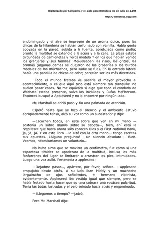 Digitalizado por kamparina y el_gato para Biblioteca-irc en julio de 2.005
http://biblioteca.d2g.com
endomingado y el aire se impregnó de un aroma dulce, pues las
chicas de la hilandería se habían perfumado con vainilla. Había gente
apoyada en la pared, subida a la fuente, apretujada como podía;
pronto la multitud se extendió a la acera y a la calle. La plaza estaba
circundada de camionetas y Fords modelo T en los que habían venido
los granjeros y sus familias. Menudeaban las risas, los gritos, las
bromas (algunas damas se quejaron de las groserías y los burdos
modales de los muchachos, pero nadie se fue). En la entrada lateral
había una pandilla de chicos de color; parecían ser los más divertidos.
Todo el mundo trataba de sacarle el mayor provecho al
acontecimiento, y es que aquí todo está siempre tan tranquilo: no
suelen pasar cosas. No me equivoco si digo que todo el condado de
Wachata estaba presente, salvo los inválidos y Rufus McPherson.
Entonces busqué a Appleseed y no lo encontré por ningún lado.
Mr. Marshall se abrió paso y dio una palmada de atención.
Esperó hasta que se hizo el silencio y el ambiente estuvo
apropiadamente tenso, alzó su voz como un subastador y dijo:
—Escuchen todos, en este sobre que ven en mi mano —
sostenía un sobre manila sobre su cabeza—, bien, ahí está la
respuesta que hasta ahora sólo conocen Dios y el First National Bank,
ja, ja, ja. Y en este libro —lo alzó con la otra mano— tengo escritas
sus apuestas. ¿Alguna pregunta? —Un silencio absoluto—. Bien.
Veamos, necesitaríamos un voluntario...
No hubo alma que se moviera un centímetro, fue como si una
espantosa timidez se apoderara de la multitud, incluso los más
fanfarrones del lugar se limitaron a arrastrar los pies, intimidados.
Luego una voz aulló. Pertenecía a Appleseed:
—Dejadme pasar..., apártese, por favor, señora. —Appleseed
empujaba desde atrás. A su lado iban Middy y un muchacho
larguirucho de ojos soñolientos, el hermano violinista,
evidentemente. Appleseed iba vestido igual que siempre, pero se
había frotado hasta hacer que su cara cobrara una rosácea pulcritud.
Tenía las botas lustradas y el pelo peinado hacia atrás y engominado.
—¿Llegamos a tiempo? —jadeó.
Pero Mr. Marshall dijo:
 