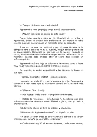 Digitalizado por kamparina y el_gato para Biblioteca-irc en julio de 2.005
http://biblioteca.d2g.com
—¿Conque tú deseas ser el voluntario?
Appleseed lo miró perplejo; luego asintió vigorosamente.
—¿Alguien tiene algo en contra de este joven?
Como hubo absoluto silencio, Mr. Marshall dio el sobre a
Appleseed, quien lo aceptó con tranquilidad. Se mordió el labio
interior mientras lo examinaba un momento antes de rasgarlo.
A no ser por una tos ocasional o por el suave tintineo de la
campana para la cena de Mr. R. C. Judkins, ningún sonido perturbaba
la congregación. Hamurabi se apoyaba en la fuente, mirando al
techo; Middy estaba embobada mirando por encima del hombro de su
hermano; cuando éste empezó abrir el sobre dejó escapar un
sofocado gritito.
Appleseed sacó una hoja de color rosa, la sostuvo como si fuera
muy frágil y murmuró para sí mismo el mensaje escrito.
De repente, su rostro empalideció y las lágrimas brillaron en
sus ojos.
—Vamos, muchacho, ¡habla! —exclamó alguien.
Hamurabi se adelantó y casi le arranca la hoja. Carraspeó y
comenzó a leer hasta que su expresión cambió de la manera más
cómica.
—¡Válgame Dios...! —dijo.
—¡Más fuerte!, ¡más fuerte! —exigió un coro molesto.
—¡Hatajo de miserables! —gritó furioso R. C. Judkins, que para
entonces ya estaba bien entonado—, él olerá a gloria, pero yo huelo a
chamusquina.
Súbitamente el aire se llenó de silbidos y abucheos.
El hermano de Appleseed se volvió con el puño en alto:
—A callar. A callar antes de que os parta la cabeza y os salgan
chichones del tamaño de un melón, ¿entendido?
—¡Ciudadanos! —gritó el alcalde Mawes—, ciudadanos, oídme,
 