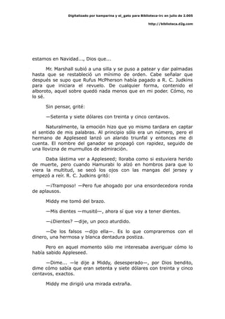 Digitalizado por kamparina y el_gato para Biblioteca-irc en julio de 2.005
http://biblioteca.d2g.com
estamos en Navidad..., Dios que...
Mr. Marshall subió a una silla y se puso a patear y dar palmadas
hasta que se restableció un mínimo de orden. Cabe señalar que
después se supo que Rufus McPherson había pagado a R. C. Judkins
para que iniciara el revuelo. De cualquier forma, contenido el
alboroto, aquel sobre quedó nada menos que en mi poder. Cómo, no
lo sé.
Sin pensar, grité:
—Setenta y siete dólares con treinta y cinco centavos.
Naturalmente, la emoción hizo que yo mismo tardara en captar
el sentido de mis palabras. Al principio sólo era un número, pero el
hermano de Appleseed lanzó un alarido triunfal y entonces me di
cuenta. El nombre del ganador se propagó con rapidez, seguido de
una llovizna de murmullos de admiración.
Daba lástima ver a Appleseed; lloraba como si estuviera herido
de muerte, pero cuando Hamurabi lo alzó en hombros para que lo
viera la multitud, se secó los ojos con las mangas del jersey y
empezó a reír. R. C. Judkins gritó:
—¡Tramposo! —Pero fue ahogado por una ensordecedora ronda
de aplausos.
Middy me tomó del brazo.
—Mis dientes —musitó—, ahora sí que voy a tener dientes.
—¿Dientes? —dije, un poco aturdido.
—De los falsos —dijo ella—. Es lo que compraremos con el
dinero, una hermosa y blanca dentadura postiza.
Pero en aquel momento sólo me interesaba averiguar cómo lo
había sabido Appleseed.
—Dime... —le dije a Middy, desesperado—, por Dios bendito,
dime cómo sabía que eran setenta y siete dólares con treinta y cinco
centavos, exactos.
Middy me dirigió una mirada extraña.
 