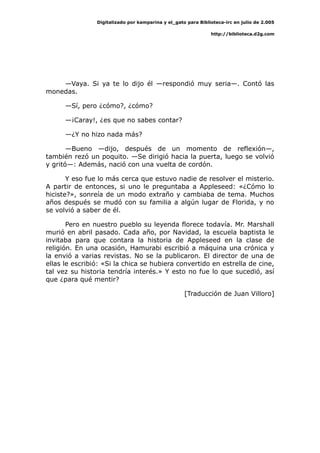 Digitalizado por kamparina y el_gato para Biblioteca-irc en julio de 2.005
http://biblioteca.d2g.com
—Vaya. Si ya te lo dijo él —respondió muy seria—. Contó las
monedas.
—Sí, pero ¿cómo?, ¿cómo?
—¡Caray!, ¿es que no sabes contar?
—¿Y no hizo nada más?
—Bueno —dijo, después de un momento de reflexión—,
también rezó un poquito. —Se dirigió hacia la puerta, luego se volvió
y gritó—: Además, nació con una vuelta de cordón.
Y eso fue lo más cerca que estuvo nadie de resolver el misterio.
A partir de entonces, si uno le preguntaba a Appleseed: «¿Cómo lo
hiciste?», sonreía de un modo extraño y cambiaba de tema. Muchos
años después se mudó con su familia a algún lugar de Florida, y no
se volvió a saber de él.
Pero en nuestro pueblo su leyenda florece todavía. Mr. Marshall
murió en abril pasado. Cada año, por Navidad, la escuela baptista le
invitaba para que contara la historia de Appleseed en la clase de
religión. En una ocasión, Hamurabi escribió a máquina una crónica y
la envió a varias revistas. No se la publicaron. El director de una de
ellas le escribió: «Si la chica se hubiera convertido en estrella de cine,
tal vez su historia tendría interés.» Y esto no fue lo que sucedió, así
que ¿para qué mentir?
[Traducción de Juan Villoro]
 