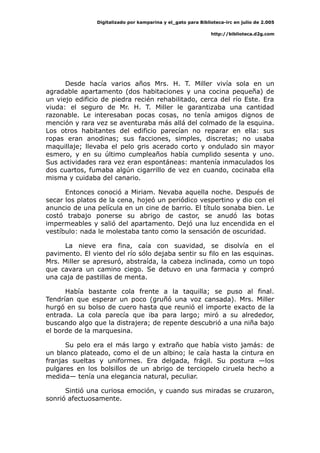 Digitalizado por kamparina y el_gato para Biblioteca-irc en julio de 2.005
http://biblioteca.d2g.com
Desde hacía varios años Mrs. H. T. Miller vivía sola en un
agradable apartamento (dos habitaciones y una cocina pequeña) de
un viejo edificio de piedra recién rehabilitado, cerca del río Este. Era
viuda: el seguro de Mr. H. T. Miller le garantizaba una cantidad
razonable. Le interesaban pocas cosas, no tenía amigos dignos de
mención y rara vez se aventuraba más allá del colmado de la esquina.
Los otros habitantes del edificio parecían no reparar en ella: sus
ropas eran anodinas; sus facciones, simples, discretas; no usaba
maquillaje; llevaba el pelo gris acerado corto y ondulado sin mayor
esmero, y en su último cumpleaños había cumplido sesenta y uno.
Sus actividades rara vez eran espontáneas: mantenía inmaculados los
dos cuartos, fumaba algún cigarrillo de vez en cuando, cocinaba ella
misma y cuidaba del canario.
Entonces conoció a Miriam. Nevaba aquella noche. Después de
secar los platos de la cena, hojeó un periódico vespertino y dio con el
anuncio de una película en un cine de barrio. El título sonaba bien. Le
costó trabajo ponerse su abrigo de castor, se anudó las botas
impermeables y salió del apartamento. Dejó una luz encendida en el
vestíbulo: nada le molestaba tanto como la sensación de oscuridad.
La nieve era fina, caía con suavidad, se disolvía en el
pavimento. El viento del río sólo dejaba sentir su filo en las esquinas.
Mrs. Miller se apresuró, abstraída, la cabeza inclinada, como un topo
que cavara un camino ciego. Se detuvo en una farmacia y compró
una caja de pastillas de menta.
Había bastante cola frente a la taquilla; se puso al final.
Tendrían que esperar un poco (gruñó una voz cansada). Mrs. Miller
hurgó en su bolso de cuero hasta que reunió el importe exacto de la
entrada. La cola parecía que iba para largo; miró a su alrededor,
buscando algo que la distrajera; de repente descubrió a una niña bajo
el borde de la marquesina.
Su pelo era el más largo y extraño que había visto jamás: de
un blanco plateado, como el de un albino; le caía hasta la cintura en
franjas sueltas y uniformes. Era delgada, frágil. Su postura —los
pulgares en los bolsillos de un abrigo de terciopelo ciruela hecho a
medida— tenía una elegancia natural, peculiar.
Sintió una curiosa emoción, y cuando sus miradas se cruzaron,
sonrió afectuosamente.
 