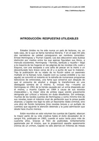 Digitalizado por kamparina y el_gato para Biblioteca-irc en julio de 2.005
http://biblioteca.d2g.com
INTRODUCCIÓN: RESPUESTAS UTILIZABLES
Estados Unidos no ha sido nunca un país de lectores, no, en
todo caso, de lo que se llama narrativa literaria. Y en el siglo XX sólo
dos narradores de calidad consiguieron ser nombres conocidos:
Ernest Hemingway y Truman Capote. Los dos obtuvieron esta dudosa
distinción por medios entre los que apenas figuraban sus libros, a
menudo excelentes. Hemingway —fornido, barbudo y risueño— llegó
a la mayoría de los hogares en las páginas de las revistas Life, Look y
Esquive, con una escopeta o una caña de pescar en la mano o un
desventurado toro bravo cerca de él y a punto de que lo mataran.
Tras la publicación de su relato de no ficción sobre un asesinato
múltiple en la Kansas rural, Capote (con su cuerpo endeble y su voz
aguda) se convirtió al instante en la estrella de numerosos programas
televisivos de entrevistas, una fama que conservó aun después de
que el consumo de alcohol y drogas le transformara en una
abotagada sombra de sí mismo. E, incluso hoy —muerto ya
Hemingway en 1961 de la herida causada por un arma disparada por
él mismo, y muerto Capote en 1984 a causa de sus excesos
implacables—, la mejor obra de ambos sigue siendo gravemente
denigrada por críticos y lectores sin duda desafectos. Sin embargo,
muchos de los lúcidos cuentos de Hemingway y como mínimo tres de
sus novelas rozan el máximo nivel de perfección que la prosa puede
alcanzar, y Capote nos legó no sólo un fascinante relato criminal, sino
una obra de ficción temprana (tres novelas breves y un puñado de
cuentos) que aguarda la atención detenida y la justa admiración que
desde hace mucho merece.
Están reunidos en este volumen los cuentos de Capote; abarcan
la mayor parte de su vida creativa hasta el éxito devastador de A
sangre fría, publicada en 1965, cuando el autor tenía poco más de
cuarenta años. Gracias al filón de publicidad, brillantemente
gestionada por él mismo, que le proporcionó aquella apasionante
crónica de un crimen, Capote no sólo aterrizó en millones de mesas
 