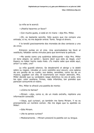 Digitalizado por kamparina y el_gato para Biblioteca-irc en julio de 2.005
http://biblioteca.d2g.com
La niña se le acercó:
—¿Podría hacerme un favor?
—Con mucho gusto, si está en mi mano —dijo Mrs. Miller.
—Oh, es bastante sencillo. Sólo quiero que me compre una
entrada; si no, no me dejarán entrar. Tome. Tengo el dinero.
Y le tendió graciosamente dos monedas de diez centavos y una
de cinco.
Entraron juntas en el cine. Una acomodadora las llevó al
vestíbulo; faltaban veinte minutos para que terminara la película.
—Me siento como una auténtica delincuente —dijo Mrs. Miller
en tono alegre; se sentó—. Quiero decir que esto es ilegal, ¿no?
Espero no haber hecho nada malo. ¿Tu madre sabe que estás aquí,
amor? Lo sabe, ¿no?
La niña guardó silencio. Se desabrochó el abrigo y lo dobló
sobre su regazo. Llevaba un cursi vestidito azul oscuro; una cadena
de oro pendía de su cuello; sus dedos, sensibles, como los de un
músico, jugaban con ella. Al examinarla con mayor atención, Mrs.
Miller decidió que su verdadero rasgo distintivo no era el pelo, sino
los ojos: color avellana, firmes, nada infantiles, tan grandes que
parecían consumirle el rostro.
Mrs. Miller le ofreció una pastilla de menta:
—¿Cómo te llamas?
—Miriam —dijo, como si, de un modo extraño, repitiera una
información conocida.
—¡Vaya, qué curioso!, yo también me llamo Miriam. Y no es
precisamente un nombre común. ¡No me digas que tu apellido es
Miller!
—Sólo Miriam.
—¿No te parece curioso?
—Medianamente. —Miriam presionó la pastilla con su lengua.
 