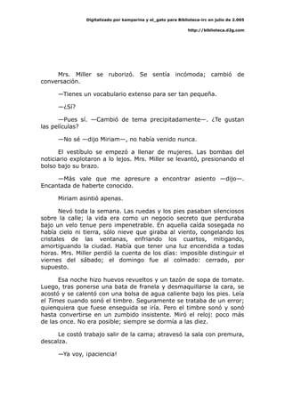 Digitalizado por kamparina y el_gato para Biblioteca-irc en julio de 2.005
http://biblioteca.d2g.com
Mrs. Miller se ruborizó. Se sentía incómoda; cambió de
conversación.
—Tienes un vocabulario extenso para ser tan pequeña.
—¿Sí?
—Pues sí. —Cambió de tema precipitadamente—. ¿Te gustan
las películas?
—No sé —dijo Miriam—, no había venido nunca.
El vestíbulo se empezó a llenar de mujeres. Las bombas del
noticiario explotaron a lo lejos. Mrs. Miller se levantó, presionando el
bolso bajo su brazo.
—Más vale que me apresure a encontrar asiento —dijo—.
Encantada de haberte conocido.
Miriam asintió apenas.
Nevó toda la semana. Las ruedas y los pies pasaban silenciosos
sobre la calle; la vida era como un negocio secreto que perduraba
bajo un velo tenue pero impenetrable. En aquella caída sosegada no
había cielo ni tierra, sólo nieve que giraba al viento, congelando los
cristales de las ventanas, enfriando los cuartos, mitigando,
amortiguando la ciudad. Había que tener una luz encendida a todas
horas. Mrs. Miller perdió la cuenta de los días: imposible distinguir el
viernes del sábado; el domingo fue al colmado: cerrado, por
supuesto.
Esa noche hizo huevos revueltos y un tazón de sopa de tomate.
Luego, tras ponerse una bata de franela y desmaquillarse la cara, se
acostó y se calentó con una bolsa de agua caliente bajo los pies. Leía
el Times cuando sonó el timbre. Seguramente se trataba de un error;
quienquiera que fuese enseguida se iría. Pero el timbre sonó y sonó
hasta convertirse en un zumbido insistente. Miró el reloj: poco más
de las once. No era posible; siempre se dormía a las diez.
Le costó trabajo salir de la cama; atravesó la sala con premura,
descalza.
—Ya voy, ¡paciencia!
 