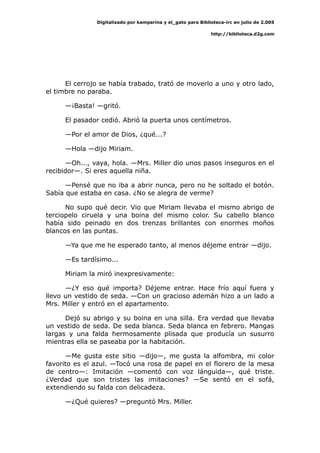 Digitalizado por kamparina y el_gato para Biblioteca-irc en julio de 2.005
http://biblioteca.d2g.com
El cerrojo se había trabado, trató de moverlo a uno y otro lado,
el timbre no paraba.
—¡Basta! —gritó.
El pasador cedió. Abrió la puerta unos centímetros.
—Por el amor de Dios, ¿qué...?
—Hola —dijo Miriam.
—Oh..., vaya, hola. —Mrs. Miller dio unos pasos inseguros en el
recibidor—. Si eres aquella niña.
—Pensé que no iba a abrir nunca, pero no he soltado el botón.
Sabía que estaba en casa. ¿No se alegra de verme?
No supo qué decir. Vio que Miriam llevaba el mismo abrigo de
terciopelo ciruela y una boina del mismo color. Su cabello blanco
había sido peinado en dos trenzas brillantes con enormes moños
blancos en las puntas.
—Ya que me he esperado tanto, al menos déjeme entrar —dijo.
—Es tardísimo...
Miriam la miró inexpresivamente:
—¿Y eso qué importa? Déjeme entrar. Hace frío aquí fuera y
llevo un vestido de seda. —Con un gracioso ademán hizo a un lado a
Mrs. Miller y entró en el apartamento.
Dejó su abrigo y su boina en una silla. Era verdad que llevaba
un vestido de seda. De seda blanca. Seda blanca en febrero. Mangas
largas y una falda hermosamente plisada que producía un susurro
mientras ella se paseaba por la habitación.
—Me gusta este sitio —dijo—, me gusta la alfombra, mi color
favorito es el azul. —Tocó una rosa de papel en el florero de la mesa
de centro—: Imitación —comentó con voz lánguida—, qué triste.
¿Verdad que son tristes las imitaciones? —Se sentó en el sofá,
extendiendo su falda con delicadeza.
—¿Qué quieres? —preguntó Mrs. Miller.
 