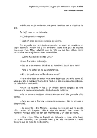 Digitalizado por kamparina y el_gato para Biblioteca-irc en julio de 2.005
http://biblioteca.d2g.com
—Siéntese —dijo Miriam—, me pone nerviosa ver a la gente de
pie.
Se dejó caer en un taburete.
—¿Qué quieres? —repitió.
—¿Sabe?, creo que no se alegra de verme.
Por segunda vez carecía de respuesta; su mano se movió en un
vago ademán. Miriam rió y se arrellanó sobre una pila de cojines
lustrosos. Mrs. Miller advirtió que la niña no era tan pálida como
recordaba; sus mejillas estaban encendidas.
—¿Cómo has sabido dónde vivía?
Miriam frunció el entrecejo.
—Eso es lo de menos. ¿Cuál es su nombre?, ¿cuál es el mío?
—Pero si no estoy en la guía telefónica.
—Ah. ¿No podemos hablar de otra cosa?
—Tu madre debe de estar loca para dejar que una niña como tú
vaya por ahí a cualquier hora de la noche, y con esa ropa tan ridícula.
Le debe faltar un tornillo.
Miriam se levantó y fue a un rincón donde colgaba de una
cadena una jaula encapuchada. Atisbo bajo la cubierta.
—Es un canario —dijo—. ¿Puedo despertarlo? Me gustaría oírlo
cantar.
—Deja en paz a Tommy —contestó ansiosa—. No te atrevas a
despertarlo.
—De acuerdo —dijo Miriam—, aunque no veo por qué no puedo
oírlo cantar. —Y luego—: ¿Tiene algo de comer? ¡Me muero de
hambre! Aunque sólo sea pan con mermelada y un vaso de leche.
—Mira —Mrs. Miller se levantó del taburete—, mira, si te hago
un buen bocadillo, ¿te portarás bien y te irás corriendo a casa?
Seguro que es más de medianoche.
 