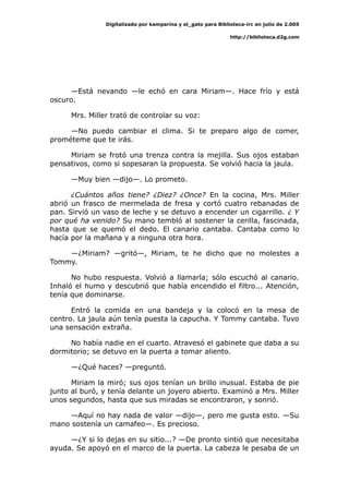 Digitalizado por kamparina y el_gato para Biblioteca-irc en julio de 2.005
http://biblioteca.d2g.com
—Está nevando —le echó en cara Miriam—. Hace frío y está
oscuro.
Mrs. Miller trató de controlar su voz:
—No puedo cambiar el clima. Si te preparo algo de comer,
prométeme que te irás.
Miriam se frotó una trenza contra la mejilla. Sus ojos estaban
pensativos, como si sopesaran la propuesta. Se volvió hacia la jaula.
—Muy bien —dijo—. Lo prometo.
¿Cuántos años tiene? ¿Diez? ¿Once? En la cocina, Mrs. Miller
abrió un frasco de mermelada de fresa y cortó cuatro rebanadas de
pan. Sirvió un vaso de leche y se detuvo a encender un cigarrillo. ¿ Y
por qué ha venido? Su mano tembló al sostener la cerilla, fascinada,
hasta que se quemó el dedo. El canario cantaba. Cantaba como lo
hacía por la mañana y a ninguna otra hora.
—¿Miriam? —gritó—, Miriam, te he dicho que no molestes a
Tommy.
No hubo respuesta. Volvió a llamarla; sólo escuchó al canario.
Inhaló el humo y descubrió que había encendido el filtro... Atención,
tenía que dominarse.
Entró la comida en una bandeja y la colocó en la mesa de
centro. La jaula aún tenía puesta la capucha. Y Tommy cantaba. Tuvo
una sensación extraña.
No había nadie en el cuarto. Atravesó el gabinete que daba a su
dormitorio; se detuvo en la puerta a tomar aliento.
—¿Qué haces? —preguntó.
Miriam la miró; sus ojos tenían un brillo inusual. Estaba de pie
junto al buró, y tenía delante un joyero abierto. Examinó a Mrs. Miller
unos segundos, hasta que sus miradas se encontraron, y sonrió.
—Aquí no hay nada de valor —dijo—, pero me gusta esto. —Su
mano sostenía un camafeo—. Es precioso.
—¿Y si lo dejas en su sitio...? —De pronto sintió que necesitaba
ayuda. Se apoyó en el marco de la puerta. La cabeza le pesaba de un
 