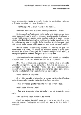 Digitalizado por kamparina y el_gato para Biblioteca-irc en julio de 2.005
http://biblioteca.d2g.com
modo insoportable; sentía la presión rítmica de sus latidos. La luz de
la lámpara parecía a punto de desfallecer.
—Por favor, niña..., es un regalo de mi marido...
—Pero es hermoso y lo quiero yo —dijo Miriam—. Démelo.
Se incorporó, esforzándose en formular una frase que de algún
modo pusiera el broche a salvo; entonces se dio cuenta de algo en lo
que no había reparado desde hacía mucho: no tenía a quien recurrir,
estaba sola. Este hecho, simple y enfático, la aturdió completamente;
sin embargo, en esa habitación de la silenciosa ciudad nevada había
algo que no podía ignorar ni (lo supo con alarmante claridad) resistir.
Miriam comió vorazmente; cuando se terminó el pan con
mermelada y la leche, sus dedos se movieron sobre el plato como
telarañas en busca de migajas. El camafeo refulgía en su blusa, el
rubio perfil parecía un falso reflejo de quien lo llevaba.
—Estaba buenísimo —asintió—, ahora sólo faltaría un pastel de
almendra o de cereza. Los dulces son deliciosos, ¿no cree?
Mrs. Miller se mantenía en precario equilibrio sobre el taburete,
fumando un cigarrillo. La red del pelo se le había ido ladeando y le
asomaban mechones hirsutos. Tenía los ojos estúpidamente
concentrados en nada; las mejillas con manchas rojas, como si una
violenta bofetada le hubiera dejado marcas perdurables.
—¿No hay dulce, un pastel?
Mrs. Miller sacudió el cigarrillo; la ceniza cayó en la alfombra.
Ladeó la cabeza levemente, tratando de enfocar sus ojos.
—Has prometido que te irías si te daba de comer —dijo.
—¿En serio? ¿Eso he dicho?
—Fue una promesa, estoy cansada y no me encuentro nada
bien.
—No se altere —dijo Miriam—. Es broma.
Cogió su abrigo, lo dobló sobre su brazo y se colocó la boina
frente al espejo. Finalmente se inclinó muy cerca de Mrs. Miller y
murmuró:
 