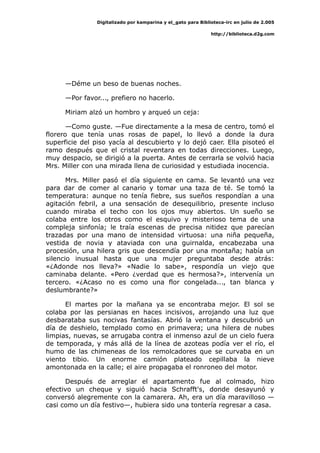 Digitalizado por kamparina y el_gato para Biblioteca-irc en julio de 2.005
http://biblioteca.d2g.com
—Déme un beso de buenas noches.
—Por favor..., prefiero no hacerlo.
Miriam alzó un hombro y arqueó un ceja:
—Como guste. —Fue directamente a la mesa de centro, tomó el
florero que tenía unas rosas de papel, lo llevó a donde la dura
superficie del piso yacía al descubierto y lo dejó caer. Ella pisoteó el
ramo después que el cristal reventara en todas direcciones. Luego,
muy despacio, se dirigió a la puerta. Antes de cerrarla se volvió hacia
Mrs. Miller con una mirada llena de curiosidad y estudiada inocencia.
Mrs. Miller pasó el día siguiente en cama. Se levantó una vez
para dar de comer al canario y tomar una taza de té. Se tomó la
temperatura: aunque no tenía fiebre, sus sueños respondían a una
agitación febril, a una sensación de desequilibrio, presente incluso
cuando miraba el techo con los ojos muy abiertos. Un sueño se
colaba entre los otros como el esquivo y misterioso tema de una
compleja sinfonía; le traía escenas de precisa nitidez que parecían
trazadas por una mano de intensidad virtuosa: una niña pequeña,
vestida de novia y ataviada con una guirnalda, encabezaba una
procesión, una hilera gris que descendía por una montaña; había un
silencio inusual hasta que una mujer preguntaba desde atrás:
«¿Adonde nos lleva?» «Nadie lo sabe», respondía un viejo que
caminaba delante. «Pero ¿verdad que es hermosa?», intervenía un
tercero. «¿Acaso no es como una flor congelada..., tan blanca y
deslumbrante?»
El martes por la mañana ya se encontraba mejor. El sol se
colaba por las persianas en haces incisivos, arrojando una luz que
desbarataba sus nocivas fantasías. Abrió la ventana y descubrió un
día de deshielo, templado como en primavera; una hilera de nubes
limpias, nuevas, se arrugaba contra el inmenso azul de un cielo fuera
de temporada, y más allá de la línea de azoteas podía ver el río, el
humo de las chimeneas de los remolcadores que se curvaba en un
viento tibio. Un enorme camión plateado cepillaba la nieve
amontonada en la calle; el aire propagaba el ronroneo del motor.
Después de arreglar el apartamento fue al colmado, hizo
efectivo un cheque y siguió hacia Schrafft's, donde desayunó y
conversó alegremente con la camarera. Ah, era un día maravilloso —
casi como un día festivo—, hubiera sido una tontería regresar a casa.
 