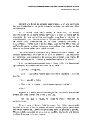 Digitalizado por kamparina y el_gato para Biblioteca-irc en julio de 2.005
http://biblioteca.d2g.com
Compró una bolsa de cerezas escarchadas, y en una confitería
llamada Knickerbocker se gastó cuarenta centavos en seis pastelillos
de almendra.
En la última hora había vuelto a hacer frío; las nubes
ensombrecían el sol como lentes borrosas y el cielo se teñía con la
osamenta de una penumbra anticipada; una bruma húmeda se
mezcló con la brisa; las voces de los últimos niños que corrían sobre
la nieve sucia amontonada en la calle sonaban solitarias y
desanimadas. Pronto cayó el primer copo. Cuando Mrs. Miller llegó al
edificio de piedra, la nieve caía como una cortina y las huellas de las
pisadas se desvanecían nada más impresas.
Las rosas blancas quedaron muy decorativas en el florero. Las
cerezas escarchadas brillaban en un plato de cerámica. Los pastelillos
de almendra, espolvoreados de azúcar, aguardaban una mano. El
canario aleteaba en su columpio y picoteaba una barra de alpiste.
A las cinco en punto sonó el timbre. Sabía quién era. Recorrió el
apartamento arrastrando el dobladillo de su bata.
—¿Eres tú? —preguntó.
—Claro. —La palabra resonó aguda desde el vestíbulo—. Abra la
puerta.
—Vete —dijo Mrs. Miller.
—Dése prisa, por favor..., que traigo un paquete pesado.
—Vete.
Regresó a la salita, encendió un cigarrillo, se sentó y escuchó el
timbre con toda calma: una y otra y otra vez.
—Más vale que te vayas, no tengo la menor intención de
dejarte entrar.
Al poco rato el timbre dejó de sonar. Mrs. Miller permaneció
inmóvil unos diez minutos. Luego, al no oír sonido alguno, pensó que
Miriam se habría ido. Caminó de puntillas; abrió un poquito la puerta.
Miriam estaba apoyada en una caja de cartón, acunando una bonita
muñeca francesa entre sus brazos.
 