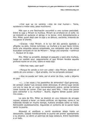 Digitalizado por kamparina y el_gato para Biblioteca-irc en julio de 2.005
http://biblioteca.d2g.com
—Creí que ya no vendría —dijo de mal humor—. Tome,
ayúdeme a meter esto, pesa muchísimo.
Más que a una fascinación sucumbió a una curiosa pasividad.
Entró la caja y Miriam la muñeca. Miriam se arrellanó en el sofá; no
se molestó en quitarse el abrigo ni la boina; miró distraídamente a
Mrs. Miller, quien dejó caer la caja y se detuvo, vacilante, tratando de
recuperar el aliento.
—Gracias —dijo Miriam. A la luz del día parecía agotada y
afligida; su pelo, menos luminoso. La muñeca a la que hacía mimos
tenía una exquisita peluca empolvada, sus estúpidos ojos de cristal
buscaban consuelo en los de Miriam—. Tengo una sorpresa —continuó
—. Busque en la caja.
Mrs. Miller se arrodilló, destapó el paquete y sacó otra muñeca,
luego un vestido azul, seguramente el que Miriam llevaba aquella
primera noche en el cine; sobre el resto dijo:
—Sólo hay ropa, ¿por qué?
—Porque he venido a vivir con usted —dijo Miriam, doblando el
rabillo de una cereza—. ¡Qué amable, me ha comprado cerezas!
—¡Eso no puede ser! Vete, por el amor de Dios, ¡vete y déjame
en paz!
—¿... y las rosas y los pastelillos de almendra? ¡Qué generosa,
de verdad! ¿Sabe? Las cerezas están deliciosas. El último lugar donde
viví era la casa de un viejo tremendamente pobre; jamás teníamos
cosas buenas de comer. Creo que aquí seré feliz. —Hizo una pausa
para estrechar a su muñeca—. Bueno, dígame dónde puedo poner
mis cosas...
La cara de Mrs. Miller se disolvió en una máscara de arrugas
rojizas; empezó a llorar: un llanto artificial, sin lágrimas, como si, no
habiendo llorado en mucho tiempo, hubiera olvidado cómo se hacía.
Retrocedió cautelosamente. Siguiendo el contorno de la pared hasta
sentir la puerta.
Atravesó el vestíbulo y corrió escaleras abajo hasta un
descansillo. Golpeó frenéticamente la puerta del primer apartamento
a su alcance. Le abrió un pelirrojo de baja estatura. Entró haciéndolo
a un lado.
 