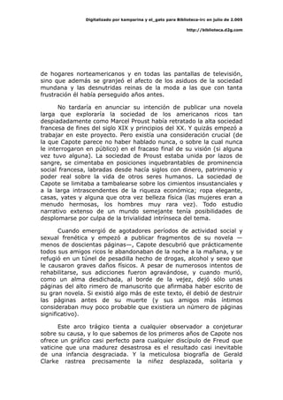 Digitalizado por kamparina y el_gato para Biblioteca-irc en julio de 2.005
http://biblioteca.d2g.com
de hogares norteamericanos y en todas las pantallas de televisión,
sino que además se granjeó el afecto de los asiduos de la sociedad
mundana y las desnutridas reinas de la moda a las que con tanta
frustración él había perseguido años antes.
No tardaría en anunciar su intención de publicar una novela
larga que exploraría la sociedad de los americanos ricos tan
despiadadamente como Marcel Proust había retratado la alta sociedad
francesa de fines del siglo XIX y principios del XX. Y quizás empezó a
trabajar en este proyecto. Pero existía una consideración crucial (de
la que Capote parece no haber hablado nunca, o sobre la cual nunca
le interrogaron en público) en el fracaso final de su visión (si alguna
vez tuvo alguna). La sociedad de Proust estaba unida por lazos de
sangre, se cimentaba en posiciones inquebrantables de prominencia
social francesa, labradas desde hacía siglos con dinero, patrimonio y
poder real sobre la vida de otros seres humanos. La sociedad de
Capote se limitaba a tambalearse sobre los cimientos insustanciales y
a la larga intrascendentes de la riqueza económica; ropa elegante,
casas, yates y alguna que otra vez belleza física (las mujeres eran a
menudo hermosas, los hombres muy rara vez). Todo estudio
narrativo extenso de un mundo semejante tenía posibilidades de
desplomarse por culpa de la trivialidad intrínseca del tema.
Cuando emergió de agotadores períodos de actividad social y
sexual frenética y empezó a publicar fragmentos de su novela —
menos de doscientas páginas—, Capote descubrió que prácticamente
todos sus amigos ricos le abandonaban de la noche a la mañana, y se
refugió en un túnel de pesadilla hecho de drogas, alcohol y sexo que
le causaron graves daños físicos. A pesar de numerosos intentos de
rehabilitarse, sus adicciones fueron agravándose, y cuando murió,
como un alma desdichada, al borde de la vejez, dejó sólo unas
páginas del alto rimero de manuscrito que afirmaba haber escrito de
su gran novela. Si existió algo más de este texto, él debió de destruir
las páginas antes de su muerte (y sus amigos más íntimos
consideraban muy poco probable que existiera un número de páginas
significativo).
Este arco trágico tienta a cualquier observador a conjeturar
sobre su causa, y lo que sabemos de los primeros años de Capote nos
ofrece un gráfico casi perfecto para cualquier discípulo de Freud que
vaticine que una madurez desastrosa es el resultado casi inevitable
de una infancia desgraciada. Y la meticulosa biografía de Gerald
Clarke rastrea precisamente la niñez desplazada, solitaria y
 