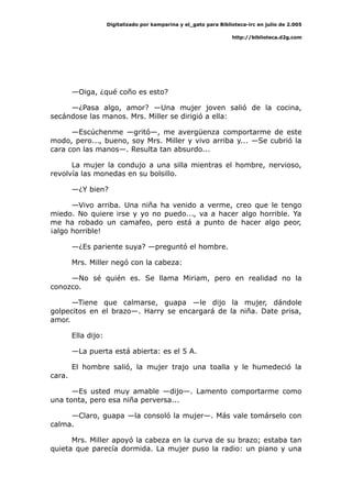 Digitalizado por kamparina y el_gato para Biblioteca-irc en julio de 2.005
http://biblioteca.d2g.com
—Oiga, ¿qué coño es esto?
—¿Pasa algo, amor? —Una mujer joven salió de la cocina,
secándose las manos. Mrs. Miller se dirigió a ella:
—Escúchenme —gritó—, me avergüenza comportarme de este
modo, pero..., bueno, soy Mrs. Miller y vivo arriba y... —Se cubrió la
cara con las manos—. Resulta tan absurdo...
La mujer la condujo a una silla mientras el hombre, nervioso,
revolvía las monedas en su bolsillo.
—¿Y bien?
—Vivo arriba. Una niña ha venido a verme, creo que le tengo
miedo. No quiere irse y yo no puedo..., va a hacer algo horrible. Ya
me ha robado un camafeo, pero está a punto de hacer algo peor,
¡algo horrible!
—¿Es pariente suya? —preguntó el hombre.
Mrs. Miller negó con la cabeza:
—No sé quién es. Se llama Miriam, pero en realidad no la
conozco.
—Tiene que calmarse, guapa —le dijo la mujer, dándole
golpecitos en el brazo—. Harry se encargará de la niña. Date prisa,
amor.
Ella dijo:
—La puerta está abierta: es el 5 A.
El hombre salió, la mujer trajo una toalla y le humedeció la
cara.
—Es usted muy amable —dijo—. Lamento comportarme como
una tonta, pero esa niña perversa...
—Claro, guapa —la consoló la mujer—. Más vale tomárselo con
calma.
Mrs. Miller apoyó la cabeza en la curva de su brazo; estaba tan
quieta que parecía dormida. La mujer puso la radio: un piano y una
 
