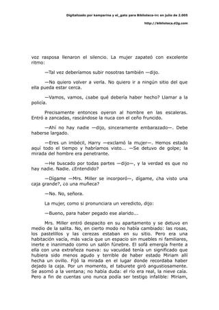 Digitalizado por kamparina y el_gato para Biblioteca-irc en julio de 2.005
http://biblioteca.d2g.com
voz rasposa llenaron el silencio. La mujer zapateó con excelente
ritmo:
—Tal vez deberíamos subir nosotras también —dijo.
—No quiero volver a verla. No quiero ir a ningún sitio del que
ella pueda estar cerca.
—Vamos, vamos, ¿sabe qué debería haber hecho? Llamar a la
policía.
Precisamente entonces oyeron al hombre en las escaleras.
Entró a zancadas, rascándose la nuca con el ceño fruncido.
—Ahí no hay nadie —dijo, sinceramente embarazado—. Debe
haberse largado.
—Eres un imbécil, Harry —exclamó la mujer—. Hemos estado
aquí todo el tiempo y habríamos visto... —Se detuvo de golpe; la
mirada del hombre era penetrante.
—He buscado por todas partes —dijo—, y la verdad es que no
hay nadie. Nadie. ¿Entendido?
—Dígame —Mrs. Miller se incorporó—, dígame, ¿ha visto una
caja grande?, ¿o una muñeca?
—No. No, señora.
La mujer, como si pronunciara un veredicto, dijo:
—Bueno, para haber pegado ese alarido...
Mrs. Miller entró despacito en su apartamento y se detuvo en
medio de la salita. No, en cierto modo no había cambiado: las rosas,
los pastelillos y las cerezas estaban en su sitio. Pero era una
habitación vacía, más vacía que un espacio sin muebles ni familiares,
inerte e inanimado como un salón fúnebre. El sofá emergía frente a
ella con una extrañeza nueva: su vacuidad tenía un significado que
hubiera sido menos agudo y terrible de haber estado Miriam allí
hecha un ovillo. Fijó la mirada en el lugar donde recordaba haber
dejado la caja. Por un momento, el taburete giró angustiosamente.
Se asomó a la ventana; no había duda: el río era real, la nieve caía.
Pero a fin de cuentas uno nunca podía ser testigo infalible: Miriam,
 