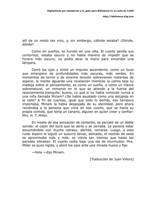 Digitalizado por kamparina y el_gato para Biblioteca-irc en julio de 2.005
http://biblioteca.d2g.com
allí de un modo tan vivo, y, sin embargo, ¿dónde estaba? ¿Dónde,
dónde?
Como en sueños, se hundió en una silla. El cuarto perdía sus
contornos; estaba oscuro y no había manera de impedir que se
hiciera más oscuro; no podía alzar la mano para encender una
lámpara.
Cerró los ojos y sintió un impulso ascendente, como un buzo
que emergiera de profundidades más oscuras, más verdes. En
momentos de terror o de enorme tensión sobrevienen instantes de
espera; la mente aguarda una revelación mientras la calma teje su
madeja sobre el pensamiento; es como un sueño, o como un trance
sobrenatural, un remanso en el que se atiende a la fuerza del
razonamiento tranquilo: bueno, ¿y qué si no había conocido nunca a
una niña llamada Miriam? ¿Se había asustado como una estúpida en
la calle? A fin de cuentas, igual que todo lo demás, eso tampoco
importaba. Miriam la había despojado de su identidad, pero ahora
recobraba a la persona que vivía en ese cuarto, que se hacía su
propia comida, que tenía un canario, alguien en quien creer y confiar:
Mrs. H. T. Miller.
En medio de esa sensación de contento, se percató de un doble
sonido: el cajón del buró que se abría y se cerraba. Le parecía estar
escuchándolo con mucho retraso: abrirse, cerrarse. Luego, a este
ruido áspero le siguió un susurro tenue, delicado; el vestido de seda
se aproximaba más y más, se volvía tan intenso que hasta las
paredes vibraban. El cuarto cedía bajo una ola de murmullos. Mrs.
Miller se puso rígida, y abrió los ojos ante una mirada hueca y fija:
—Hola —dijo Miriam.
[Traducción de Juan Villoro]
 