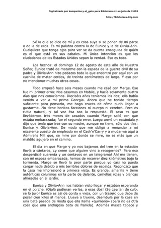 Digitalizado por kamparina y el_gato para Biblioteca-irc en julio de 2.005
http://biblioteca.d2g.com
Sé lo que se dice de mí y es cosa suya si se ponen de mi parte
o de la de ellos. Es mi palabra contra la de Eunice y la de Olivia-Ann.
Cualquiera que tenga ojos para ver se da cuenta enseguida de quién
es el que está en sus cabales. Mi única intención es que los
ciudadanos de los Estados Unidos sepan la verdad. Eso es todo.
Los hechos: el domingo 12 de agosto de este año de Nuestro
Señor, Eunice trató de matarme con la espada de la guerra civil de su
padre y Olivia-Ann hizo pedazos todo lo que encontró por aquí con un
cuchillo de matar cerdos, de treinta centímetros de largo. Y eso por
no mencionar muchas otras cosas.
Todo empezó hace seis meses cuando me casé con Marge. Ese
fue mi primer error. Nos casamos en Mobile, y hacía solamente cuatro
días que nos conocíamos. Dieciséis años teníamos los dos; ella había
venido a ver a mi prima Georgia. Ahora que he tenido tiempo
suficiente para pensarlo, me hago cruces de cómo pudo llegar a
gustarme. No tiene bonitas facciones ni cuerpo ni cerebro. Pero es
rubia natural, y tal vez ésa sea la respuesta. El caso es que
llevábamos tres meses de casados cuando Marge salió con que
estaba embarazada; fue el segundo error. Luego armó un escándalo y
dijo que tenía que irse con su madre, aunque no tiene, sólo dos tías:
Eunice y Olivia-Ann. De modo que me obligó a renunciar a mi
excelente puesto de empleado en el Cash'n'Carry y a mudarme aquí a
Admiral's Mill que, se mire por donde se mire, no es más que un
maldito agujero en el camino.
El día en que Marge y yo nos bajamos del tren en la estación
llovía a cántaros, ¿y creen que alguien vino a recogernos? ¡Para eso
desperdicié cuarenta y un centavos en un telegrama! Ahí me tienen,
con mi esposa embarazada, hemos de recorrer diez kilómetros bajo la
tormenta. Marge se llevó la peor parte porque yo casi no puedo
cargar nada debido a mis terribles dolores de espalda. Reconozco que
la casa me impresionó a primera vista. Es grande, amarilla y tiene
auténticas columnas en la parte de delante, camelias rojas y blancas
alineadas en el jardín.
Eunice y Olivia-Ann nos habían visto llegar y estaban esperando
en el porche. ¡Ojalá pudieran verlas, a esas dos! ¡Se caerían de culo,
se lo juro! Eunice es así de gorda y vieja, con un trasero que debe de
pesar cien kilos al menos. Llueva o truene, deambula por la casa en
una bata pasada de moda que ella llama «quimono» (pero no es otra
cosa que una andrajosa bata de franela). Además masca tabaco y
 