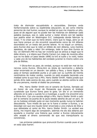 Digitalizado por kamparina y el_gato para Biblioteca-irc en julio de 2.005
http://biblioteca.d2g.com
trata de disimular escupiéndolo a escondidas. Siempre anda
fanfarroneando sobre su espléndida educación; es así como intenta
ponerme de mal humor, aunque la verdad es que me importa un pito,
pues sé de alguien que no puede leer las historias sin deletrear cada
palabra (aunque, eso sí, sabe sumar y restar dinero con tal rapidez
que podría estar en Washington D.C. trabajando donde fabrican la
cosa). Y no crean que no tiene dinero. Claro que lo niega, pero yo sé
que tiene porque un día encontré casualmente cerca de mil dólares
escondidos en un tiesto del porche lateral. Yo no toqué un centavo,
pero Eunice dice que le robé un billete de cien dólares, ¡una mentira
apestosa, de cabo a rabo! Sin embargo, todo lo que dice Eunice es
ley: en Admiral's Mill no hay ser viviente que se atreva a negar que le
debe dinero, y si dijera que Charlie Carson (un ciego de noventa años
que no ha dado un paso desde 1896) la tiró al suelo y la violó, todos
y cada uno de los habitantes del condado jurarían lo mismo sobre una
pila de Biblias.
Y Olivia-Ann es peor, de verdad, aunque no está tan mal de los
nervios como Eunice. Olivia-Ann es idiota de nacimiento y debería
estar encerrada en un desván: tan pálida y flaca, y tiene bigote. Se
pasa el tiempo sacándole punta a un palo con su cuchillo de treinta
centímetros de matar cerdos, cuando no está ocupada haciendo una
maldad como la que hizo a Mrs. Harry Steller Smith. Había jurado que
jamás diría nada acerca de eso, pero cuando se atenta contra la vida
de una persona, mando al diablo las promesas.
Mrs. Harry Steller Smith era el canario de Eunice, llamado así
en honor de una mujer de Pensacola que prepara el brebaje
curalotodo que Eunice toma para la gota. Un día oí un tremendo
alboroto en la sala y cuando fui a investigar, a quién me encontré sino
a Olivia-Ann. Con una escoba obligó a Mrs. Harry Steller Smith a salir
por la ventana (la puerta de la jaula estaba abierta de par en par). Si
yo no hubiese entrado justo en ese momento quizás nunca la habrían
descubierto. Tuvo miedo de que se lo fuera a contar a Eunice, y se
descolgó con que era injusto tener encerrada a una criatura de Dios y
que detestaba el canto de Mrs. Harry Steller Smith. La verdad sea
dicha, me inspiró algo de compasión; además me dio dos dólares por
ayudarla a inventar una historia que contar a Eunice (obviamente
sólo acepté el dinero convencido de que eso tranquilizaría su
conciencia).
Las primeras palabras que pronunció Eunice cuando puse el pie
en esta casa fueron:
 