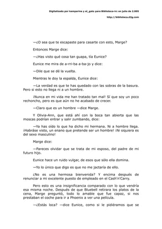 Digitalizado por kamparina y el_gato para Biblioteca-irc en julio de 2.005
http://biblioteca.d2g.com
—¿O sea que te escapaste para casarte con esto, Marge?
Entonces Marge dice:
—¿Has visto qué cosa tan guapa, tía Eunice?
Eunice me mira de a-rri-ba a-ba-jo y dice:
—Dile que se dé la vuelta.
Mientras le doy la espalda, Eunice dice:
—La verdad es que te has quedado con las sobras de la basura.
Pero si esto no llega ni a un hombre.
¡Nunca en mi vida me han tratado tan mal! Sí que soy un poco
rechoncho, pero es que aún no he acabado de crecer.
—Claro que es un hombre —dice Marge.
Y Olivia-Ann, que está ahí con la boca tan abierta que las
moscas podrían entrar y salir zumbando, dice:
—Ya has oído lo que ha dicho mi hermana. Ni a hombre llega.
¡Habráse visto, un enano que pretende ser un hombre! ¡Ni siquiera es
del sexo masculino!
Marge dice:
—Pareces olvidar que se trata de mi esposo, del padre de mi
futuro hijo.
Eunice hace un ruido vulgar, de esos que sólo ella domina.
—Yo lo único que digo es que no me jactaría de ello.
¿No es una hermosa bienvenida? Y encima después de
renunciar a mi excelente puesto de empleado en el Cash'n'Carry.
Pero esto es una insignificancia comparado con lo que vendría
esa misma noche. Después de que Bluebell retirara los platos de la
cena, Marge preguntó, todo lo amable que fue capaz, si nos
prestaban el coche para ir a Phoenix a ver una película.
—¿Estás loca? —dice Eunice, como si le pidiéramos que se
 