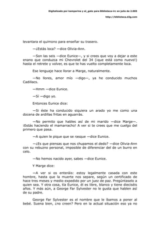 Digitalizado por kamparina y el_gato para Biblioteca-irc en julio de 2.005
http://biblioteca.d2g.com
levantara el quimono para enseñar su trasero.
—¿Estás loca? —dice Olivia-Ann.
—Son las seis —dice Eunice—, y si crees que voy a dejar a este
enano que conduzca mi Chevrolet del 34 (¡que está como nuevo!)
hasta el retrete y volver, es que te has vuelto completamente loca.
Ese lenguaje hace llorar a Marge, naturalmente.
—No llores, amor mío —digo—, ya he conducido muchos
Cadillacs.
—Hmm —dice Eunice.
—Sí —digo yo.
Entonces Eunice dice:
—Si éste ha conducido siquiera un arado yo me como una
docena de ardillas fritas en aguarrás.
—No permito que hables así de mi marido —dice Marge—.
¡Estás haciendo el mamarracho! A ver si te crees que me cuelgo del
primero que pasa.
—A quien le pique que se rasque —dice Eunice.
—¿Es que piensas que nos chupamos el dedo? —dice Olivia-Ann
con su rebuzno personal, imposible de diferenciar del de un burro en
celo.
—No hemos nacido ayer, sabes —dice Eunice.
Y Marge dice:
—A ver si os enteráis: estoy legalmente casada con este
hombre, hasta que la muerte nos separe, según un certificado de
hace tres meses y medio expedido por un juez de paz. Pregúntaselo a
quien sea. Y otra cosa, tía Eunice, él es libre, blanco y tiene dieciséis
años. Y más aún, a George Far Sylvester no le gusta que hablen así
de su padre.
George Far Sylvester es el nombre que le íbamos a poner al
bebé. Suena bien, ¿no creen? Pero en la actual situación eso ya no
 