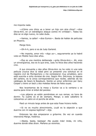 Digitalizado por kamparina y el_gato para Biblioteca-irc en julio de 2.005
http://biblioteca.d2g.com
me importa nada.
—¿Cómo una chica va a tener un hijo con otra chica? —dice
Olivia-Ann, en un estratégico ataque contra mi virilidad—. Todos los
días se ve algo nuevo, no cabe duda.
—Vamos, ¡a callar! —dice Eunice—. Basta de hablar de películas
en Phoenix.
Marge llora.
—Oh-h-h, pero si es de Judy Garland.
—No importa, amor mío —digo yo—, seguramente ya la habré
visto en Mobile hace diez años.
—Ésa es una mentira deliberada —grita Olivia-Ann—. Ah, eres
un sinvergüenza, eso es lo que eres, Judy no lleva diez años haciendo
cine.
A sus cincuenta y dos años Olivia-Ann no ha visto ni una sola
película (nunca dice la edad pero yo presenté una solicitud en el
registro civil de Montgomery y me contestaron muy amables), pero
está suscrita a ocho revistas de cine. Según Mrs. DeLincey, la esposa
del cartero, es la única correspondencia que recibe, además de los
catálogos de Sears & Rosebuck. Siente un amor enfermizo por Gary
Cooper y tiene un baúl y dos maletas llenas de fotos suyas.
Nos levantamos de la mesa y Eunice va a la ventana y se
asoma para mirar el árbol del paraíso:
—Los pájaros ya están poniéndose en sus ramas; es hora de
dormir. Tu cuarto es el de siempre, Marge; a este caballero le
colocamos un catre en el porche de atrás.
Pasó un minuto largo antes de que esta frase hiciera mella.
—Si no es mucho atrevimiento, ¿cuál es la objeción a que
duerma con mi esposa legítima? —dije.
Entonces las dos empezaron a gritarme. De vez en cuando
intervenía Marge, histérica.
—¡Basta, basta, bastaaa! ¡No puedo más! Anda, mi niño,
duerme donde ellas dicen. Mañana ya veremos.
 