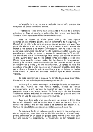 Digitalizado por kamparina y el_gato para Biblioteca-irc en julio de 2.005
http://biblioteca.d2g.com
—Después de todo, no me extrañaría que el niño naciera sin
una pizca de juicio —comenta Eunice.
—Pobrecilla —dice Olivia-Ann, abrazando a Marge de la cintura
mientras la lleva al cuarto—, pobrecilla, tan joven, tan inocente.
Vamos a llorar a gusto en el hombro de Olivia-Ann.
Pasé las noches de mayo, junio, julio y casi todo agosto
sudando en ese maldito porche, sin un centímetro de mosquitera. ¡Y
Marge! No ha abierto la boca para protestar, ni siquiera una vez. Esta
parte de Alabama es espantosa, y los mosquitos son capaces de
matar a un búfalo a la menor provocación, por no hablar de las
peligrosas cucarachas voladoras y de la cuadrilla de ratas locales, tan
grandes que podrían arrastrar un vagón de tren de aquí a Timbuctú.
Ah, si no fuera por el futuro George hace tiempo que habría ahuecado
el ala. Quiero decir que no he estado cinco segundos a solas con
Marge desde aquella primera noche. Las tías hacen de carabinas por
turnos y la semana pasada se subían por las paredes cuando Marge
se encerró en el baño y no me encontraban. La verdad es que me
entretuve mirando a unos negros que embalaban algodón, pero sólo
por molestar a Eunice le insinué que Marge y yo no habíamos hecho
nada nuevo. A partir de entonces hicieron que Bluebell también
vigilara.
En todo este tiempo ni siquiera he tenido dinero para cigarrillos.
Eunice me acosa a diario para que consiga un empleo.
—¿Por qué no sale a conseguir un trabajo decente este gorrón?
—dice ella. Como tal vez hayan notado, nunca se dirige
personalmente a mí, aunque lo normal es que yo sea el único
presente junto a su alteza real—. Si fuera digno de ser llamado
«hombre» estaría tratando de buscar un mendrugo para la boca de
esa niña en vez de atragantarse con mis víveres.
Creo que debo aclararles que durante tres meses y trece días
he estado viviendo casi exclusivamente a base de batatas fritas y
sobras de sémola. He ido dos veces a la consulta del doctor A. N.
Carter: no está totalmente seguro de si tengo escorbuto o no.
En cuanto a lo de no trabajar, quisiera saber lo que un hombre
de mi capacidad, que tenía un espléndido empleo en Cash'n'Carry,
podría encontrar en un costal de pulgas como Almiral's Mill. Aquí sólo
hay una tienda y el propietario, Mr. Tubberville, es tan holgazán que
 