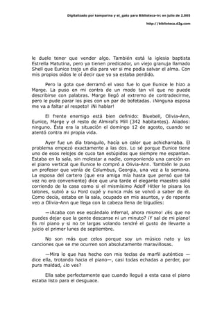 Digitalizado por kamparina y el_gato para Biblioteca-irc en julio de 2.005
http://biblioteca.d2g.com
le duele tener que vender algo. También está la iglesia baptista
Estrella Matutina, pero ya tienen predicador, un viejo granuja llamado
Shell que Eunice trajo un día para ver si me podía salvar el alma. Con
mis propios oídos le oí decir que yo ya estaba perdido.
Pero la gota que derramó el vaso fue lo que Eunice le hizo a
Marge. La puso en mi contra de un modo tan vil que no puede
describirse con palabras. Marge llegó al extremo de contradecirme,
pero le pude parar los pies con un par de bofetadas. ¡Ninguna esposa
me va a faltar al respeto! ¡Ni hablar!
El frente enemigo está bien definido: Bluebell, Olivia-Ann,
Eunice, Marge y el resto de Almiral's Mill (342 habitantes). Aliados:
ninguno. Ésta era la situación el domingo 12 de agosto, cuando se
atentó contra mi propia vida.
Ayer fue un día tranquilo, hacía un calor que achicharraba. El
problema empezó exactamente a las dos. Lo sé porque Eunice tiene
uno de esos relojes de cuco tan estúpidos que siempre me espantan.
Estaba en la sala, sin molestar a nadie, componiendo una canción en
el piano vertical que Eunice le compró a Olivia-Ann. También le puso
un profesor que venía de Columbus, Georgia, una vez a la semana.
La esposa del cartero (que era amiga mía hasta que pensó que tal
vez no era conveniente) dice que una tarde el elegante maestro salió
corriendo de la casa como si el mismísimo Adolf Hitler le pisara los
talones, subió a su Ford cupé y nunca más se volvió a saber de él.
Como decía, estaba en la sala, ocupado en mis asuntos, y de repente
veo a Olivia-Ann que llega con la cabeza llena de bigudíes:
—¡Acaba con ese escándalo infernal, ahora mismo! ¿Es que no
puedes dejar que la gente descanse ni un minuto? ¡Y sal de mi piano!
Es mi piano y si no te largas volando tendré el gusto de llevarte a
juicio el primer lunes de septiembre.
No son más que celos porque soy un músico nato y las
canciones que se me ocurren son absolutamente maravillosas.
—Mira lo que has hecho con mis teclas de marfil auténtico —
dice ella, trotando hacia el piano—, casi todas echadas a perder, por
pura maldad, ¿lo ves?
Ella sabe perfectamente que cuando llegué a esta casa el piano
estaba listo para el desguace.
 