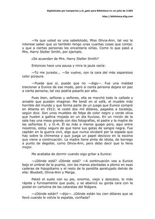 Digitalizado por kamparina y el_gato para Biblioteca-irc en julio de 2.005
http://biblioteca.d2g.com
—Ya que usted es una sabelotodo, Miss Olivia-Ann, tal vez le
interese saber que yo también tengo unas cuantas cosas que contar,
y que a ciertas personas les encantaría oírlas. Como lo que pasó a
Mrs. Harry Steller Smith, por ejemplo.
¿Se acuerdan de Mrs. Harry Steller Smith?
Entonces hace una pausa y mira la jaula vacía:
—Tú me juraste... —Se vuelve, con la cara del más espantoso
color púrpura.
—Puede que sí, puede que no —digo—. Fue una maldad
traicionar a Eunice de ese modo, pero si cierta persona dejara en paz
a cierta persona, tal vez podría pasarlo por alto.
Pues bien, señoras y señores, ella se marchó todo lo callada y
amable que puedan imaginar. Me tendí en el sofá, el mueble más
horrible del mundo y que forma parte de un juego que Eunice compró
en Atlanta en 1912; le costó dos mil dólares, pagados a tocateja,
según dice. Son unos muebles de felpa de color negro y verde oliva
que huelen a gallina mojada en un día lluvioso. En un rincón de la
sala hay una mesa grande con dos fotografías, el padre y la madre de
las señoritas E. y O.-A. Él es más o menos guapo pero, aquí entre
nosotros, estoy seguro de que tiene sus gotas de sangre negra. Fue
capitán en la guerra civil, algo que nunca olvidaré por la espada que
hay sobre la chimenea y que juega un papel decisivo en la escena
que viene a continuación. La madre tiene pinta de idiota, de borrego
a punto de degollar, como Olivia-Ann, pero debo decir que lo lleva
mejor.
Me acababa de dormir cuando oigo gritar a Eunice:
—¿Dónde está? ¿Dónde está? —A continuación veo a Eunice
bajo el umbral de la puerta, con las manos plantadas a plomo en esas
caderas de hipopótamo y el resto de la pandilla apretujado detrás de
ella: Bluebell, Olivia-Ann y Marge.
Pateó el suelo con su pie, enorme, viejo y descalzo, lo más
rápida y furiosamente que pudo, y se abanicó su gorda cara con la
postal en cartulina de las cataratas del Niágara.
—¿Dónde están? —dijo—. ¿Dónde están los cien dólares que se
llevó cuando le volvía la espalda, confiada?
 