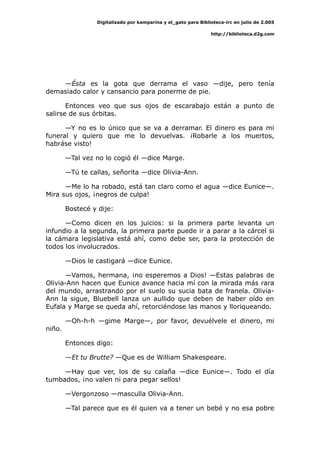 Digitalizado por kamparina y el_gato para Biblioteca-irc en julio de 2.005
http://biblioteca.d2g.com
—Ésta es la gota que derrama el vaso —dije, pero tenía
demasiado calor y cansancio para ponerme de pie.
Entonces veo que sus ojos de escarabajo están a punto de
salirse de sus órbitas.
—Y no es lo único que se va a derramar. El dinero es para mi
funeral y quiero que me lo devuelvas. ¡Robarle a los muertos,
habráse visto!
—Tal vez no lo cogió él —dice Marge.
—Tú te callas, señorita —dice Olivia-Ann.
—Me lo ha robado, está tan claro como el agua —dice Eunice—.
Mira sus ojos, ¡negros de culpa!
Bostecé y dije:
—Como dicen en los juicios: si la primera parte levanta un
infundio a la segunda, la primera parte puede ir a parar a la cárcel si
la cámara legislativa está ahí, como debe ser, para la protección de
todos los involucrados.
—Dios le castigará —dice Eunice.
—Vamos, hermana, ¡no esperemos a Dios! —Estas palabras de
Olivia-Ann hacen que Eunice avance hacia mí con la mirada más rara
del mundo, arrastrando por el suelo su sucia bata de franela. Olivia-
Ann la sigue, Bluebell lanza un aullido que deben de haber oído en
Eufala y Marge se queda ahí, retorciéndose las manos y lloriqueando.
—Oh-h-h —gime Marge—, por favor, devuélvele el dinero, mi
niño.
Entonces digo:
—Et tu Brutte? —Que es de William Shakespeare.
—Hay que ver, los de su calaña —dice Eunice—. Todo el día
tumbados, ¡no valen ni para pegar sellos!
—Vergonzoso —masculla Olivia-Ann.
—Tal parece que es él quien va a tener un bebé y no esa pobre
 