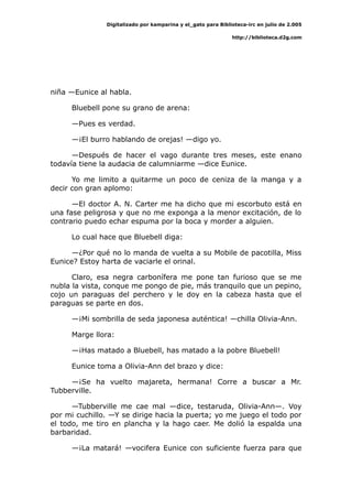 Digitalizado por kamparina y el_gato para Biblioteca-irc en julio de 2.005
http://biblioteca.d2g.com
niña —Eunice al habla.
Bluebell pone su grano de arena:
—Pues es verdad.
—¡El burro hablando de orejas! —digo yo.
—Después de hacer el vago durante tres meses, este enano
todavía tiene la audacia de calumniarme —dice Eunice.
Yo me limito a quitarme un poco de ceniza de la manga y a
decir con gran aplomo:
—El doctor A. N. Carter me ha dicho que mi escorbuto está en
una fase peligrosa y que no me exponga a la menor excitación, de lo
contrario puedo echar espuma por la boca y morder a alguien.
Lo cual hace que Bluebell diga:
—¿Por qué no lo manda de vuelta a su Mobile de pacotilla, Miss
Eunice? Estoy harta de vaciarle el orinal.
Claro, esa negra carbonífera me pone tan furioso que se me
nubla la vista, conque me pongo de pie, más tranquilo que un pepino,
cojo un paraguas del perchero y le doy en la cabeza hasta que el
paraguas se parte en dos.
—¡Mi sombrilla de seda japonesa auténtica! —chilla Olivia-Ann.
Marge llora:
—¡Has matado a Bluebell, has matado a la pobre Bluebell!
Eunice toma a Olivia-Ann del brazo y dice:
—¡Se ha vuelto majareta, hermana! Corre a buscar a Mr.
Tubberville.
—Tubberville me cae mal —dice, testaruda, Olivia-Ann—. Voy
por mi cuchillo. —Y se dirige hacia la puerta; yo me juego el todo por
el todo, me tiro en plancha y la hago caer. Me dolió la espalda una
barbaridad.
—¡La matará! —vocifera Eunice con suficiente fuerza para que
 