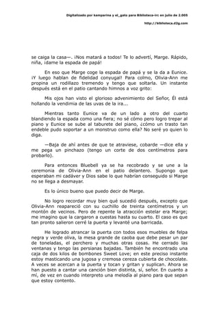 Digitalizado por kamparina y el_gato para Biblioteca-irc en julio de 2.005
http://biblioteca.d2g.com
se caiga la casa—. ¡Nos matará a todos! Te lo advertí, Marge. Rápido,
niña, ¡dame la espada de papá!
En eso que Marge coge la espada de papá y se la da a Eunice.
¡Y luego hablan de fidelidad conyugal! Para colmo, Olivia-Ann me
propina un rodillazo tremendo y tengo que soltarla. Un instante
después está en el patio cantando himnos a voz grito:
Mis ojos han visto el glorioso advenimiento del Señor, Él está
hollando la vendimia de las uvas de la ira...
Mientras tanto Eunice va de un lado a otro del cuarto
blandiendo la espada como una fiera; no sé cómo pero logro trepar al
piano y Eunice se sube al taburete del piano, ¿cómo un trasto tan
endeble pudo soportar a un monstruo como ella? No seré yo quien lo
diga.
—Baja de ahí antes de que te atraviese, cobarde —dice ella y
me pega un pinchazo (tengo un corte de dos centímetros para
probarlo).
Para entonces Bluebell ya se ha recobrado y se une a la
ceremonia de Olivia-Ann en el patio delantero. Supongo que
esperaban mi cadáver y Dios sabe lo que habrían conseguido si Marge
no se llega a desmayar.
Es lo único bueno que puedo decir de Marge.
No logro recordar muy bien qué sucedió después, excepto que
Olivia-Ann reapareció con su cuchillo de treinta centímetros y un
montón de vecinos. Pero de repente la atracción estelar era Marge;
me imagino que la cargaron a cuestas hasta su cuarto. El caso es que
tan pronto salieron cerré la puerta y levanté una barricada.
He logrado atrancar la puerta con todos esos muebles de felpa
negra y verde oliva, la mesa grande de caoba que debe pesar un par
de toneladas, el perchero y muchas otras cosas. He cerrado las
ventanas y tengo las persianas bajadas. También he encontrado una
caja de dos kilos de bombones Sweet Love; en este preciso instante
estoy masticando una jugosa y cremosa cereza cubierta de chocolate.
A veces se acercan a la puerta y tocan y gritan y suplican. Ahora se
han puesto a cantar una canción bien distinta, sí, señor. En cuanto a
mí, de vez en cuando interpreto una melodía al piano para que sepan
que estoy contento.
 