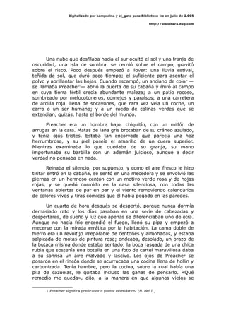 Digitalizado por kamparina y el_gato para Biblioteca-irc en julio de 2.005
http://biblioteca.d2g.com
Una nube que desfilaba hacia el sur ocultó el sol y una franja de
oscuridad, una isla de sombra, se cernió sobre el campo, gravitó
sobre el risco. Poco después empezó a llover: una lluvia estival,
teñida de sol, que duró poco tiempo; el suficiente para asentar el
polvo y abrillantar las hojas. Cuando escampó, un anciano de color —
se llamaba Preacher1
— abrió la puerta de su cabaña y miró al campo
en cuya tierra fértil crecía abundante maleza; a un patio rocoso,
sombreado por melocotoneros, cornejos y paraísos; a una carretera
de arcilla roja, llena de socavones, que rara vez veía un coche, un
carro o un ser humano; y a un ruedo de colinas verdes que se
extendían, quizás, hasta el borde del mundo.
Preacher era un hombre bajo, chiquitín, con un millón de
arrugas en la cara. Matas de lana gris brotaban de su cráneo azulado,
y tenía ojos tristes. Estaba tan encorvado que parecía una hoz
herrumbrosa, y su piel poseía el amarillo de un cuero superior.
Mientras examinaba lo que quedaba de su granja, su mano
importunaba su barbilla con un ademán juicioso, aunque a decir
verdad no pensaba en nada.
Reinaba el silencio, por supuesto, y como el aire fresco le hizo
tiritar entró en la cabaña, se sentó en una mecedora y se envolvió las
piernas en un hermoso centón con un motivo verde rosa y de hojas
rojas, y se quedó dormido en la casa silenciosa, con todas las
ventanas abiertas de par en par y el viento removiendo calendarios
de colores vivos y tiras cómicas que él había pegado en las paredes.
Un cuarto de hora después se despertó, porque nunca dormía
demasiado rato y los días pasaban en una serie de cabezadas y
despertares, de sueño y luz que apenas se diferenciaban uno de otra.
Aunque no hacía frío encendió el fuego, llenó su pipa y empezó a
mecerse con la mirada errática por la habitación. La cama doble de
hierro era un revoltijo irreparable de centones y almohadas, y estaba
salpicada de motas de pintura rosa; ondeaba, desolado, un brazo de
la butaca misma donde estaba sentado; la boca rasgada de una chica
rubia que sostenía una botella en una foto de cartel maravillosa daba
a su sonrisa un aire malvado y lascivo. Los ojos de Preacher se
posaron en el rincón donde se acurrucaba una cocina llena de hollín y
carbonizada. Tenía hambre, pero la cocina, sobre la cual había una
pila de cazuelas, le quitaba incluso las ganas de pensarlo. «Qué
remedio me queda», dijo, a la manera en que algunos viejos se
1 Preacher significa predicador o pastor eclesiástico. (N. del T.)
 