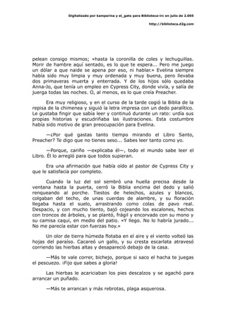 Digitalizado por kamparina y el_gato para Biblioteca-irc en julio de 2.005
http://biblioteca.d2g.com
pelean consigo mismos; «hasta la coronilla de coles y lechuguillas.
Morir de hambre aquí sentado, es lo que te espera... Pero me juego
un dólar a que naide se apena por eso, ni hablar.» Evelina siempre
había sido muy limpia y muy ordenada y muy buena, pero llevaba
dos primaveras muerta y enterrada. Y de los hijos sólo quedaba
Anna-Jo, que tenía un empleo en Cypress City, donde vivía, y salía de
juerga todas las noches. O, al menos, es lo que creía Preacher.
Era muy religioso, y en el curso de la tarde cogió la Biblia de la
repisa de la chimenea y siguió la letra impresa con un dedo paralítico.
Le gustaba fingir que sabía leer y continuó durante un rato: urdía sus
propias historias y escudriñaba las ilustraciones. Esta costumbre
había sido motivo de gran preocupación para Evelina.
—¿Por qué gastas tanto tiempo mirando el Libro Santo,
Preacher? Te digo que no tienes seso... Sabes leer tanto como yo.
—Porque, cariño —explicaba él—, todo el mundo sabe leer el
Libro. Él lo arregló para que todos supieran.
Era una afirmación que había oído al pastor de Cypress City y
que le satisfacía por completo.
Cuando la luz del sol sembró una huella precisa desde la
ventana hasta la puerta, cerró la Biblia encima del dedo y salió
renqueando al porche. Tiestos de helechos, azules y blancos,
colgaban del techo, de unas cuerdas de alambre, y su floración
llegaba hasta el suelo, arrastrando como colas de pavo real.
Despacio, y con mucho tiento, bajó cojeando los escalones, hechos
con troncos de árboles, y se plantó, frágil y encorvado con su mono y
su camisa caqui, en medio del patio. «Y llego. No lo habría jurado...
No me parecía estar con fuerzas hoy.»
Un olor de tierra húmeda flotaba en el aire y el viento volteó las
hojas del paraíso. Cacareó un gallo, y su cresta escarlata atravesó
corriendo las hierbas altas y desapareció debajo de la casa.
—Más te vale correr, bichejo, porque si saco el hacha te juegas
el pescuezo. ¡Fijo que sabes a gloria!
Las hierbas le acariciaban los pies descalzos y se agachó para
arrancar un puñado.
—Más te arrancan y más rebrotas, plaga asquerosa.
 