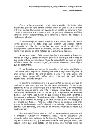 Digitalizado por kamparina y el_gato para Biblioteca-irc en julio de 2.005
http://biblioteca.d2g.com
Cerca de la carretera el cornejo estaba en flor y la lluvia había
dispersado pétalos que sentía blandos bajo los pies y se le metían
entre los dedos. Caminaba con ayuda de un bastón de sicómoro. Tras
cruzar la carretera y atravesar el soto de pacanos silvestres, enfiló el
sendero, como acostumbraba, que conducía a través del bosque al
riachuelo y al sitio.
El mismo viaje, el mismo trayecto y a la misma hora: al caer la
tarde, porque así le daba algo que esperar. Los paseos habían
empezado un día de noviembre en que tomó la decisión y
prosiguieron durante todo el invierno, cuando la escarcha cubría la
tierra y las agujas de pino heladas se le adherían a los pies.
Ahora era mayo. Seis meses habían transcurrido y Preacher,
nacido en mayo y casado en mayo, pensó sin duda que era el mes en
que vería el final de su misión. Tenía la superstición de que un signo
señalaba aquel día concreto; siguió, por tanto, el sendero, más rápido
que de costumbre.
El sol lanzaba sus rayos, le prendía en el pelo, cambiaba el
color de la barba española, que colgaba lacia y larga como bigotes de
unas ramas a otras, del gris al perla, al azul y al gris. Cantó una
cigarra. Otra respondió. «¡Ese pico, chinches! ¿A qué tanta
escandalera? ¿Andáis solos?»
El sendero era traicionero, y a veces difícil de seguir, porque en
realidad no era más que un hilo de tierra pisoteada. En un punto
descendía hacia un agujero que olía a resina dulzona y allí empezaba
un tramo, espeso como una viña y oscuro como brea, donde los
matorrales temblaban con un no sé qué. «¡Quítense del estorbo,
diablos! Aún tiene que nacer el que asuste a Preacher. ¡Buitres y
fantasmas, mucho ojo! Si os desmandáis..., ¡Preacher os revienta esa
cabeza y os arranca el pellejo y os saca los ojos y tira los despojos a
las brasas del fuego!» Pero de todos modos su corazón latía más
aprisa, tanteaba con el bastón el camino de delante; la fiera acechaba
detrás; ¡ojos terribles, brillando en el infierno, observaban desde sus
madrigueras!
Recordó que Evelina nunca creyó en los espíritus y que eso a él
le enfadaba. «Chitón ya, Preacher», decía, «no te escucharé una
pizca de todos esos paliques de fantasmas. Caray, señor, no más los
hay en tu sesera.» Ah, qué temeraria había sido, porque ahora, tan
seguro como que Dios estaba en los cielos, ella moraba entre los
 