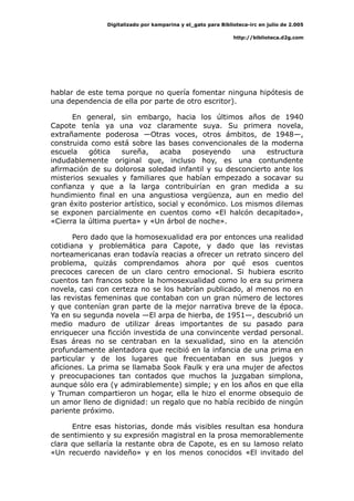 Digitalizado por kamparina y el_gato para Biblioteca-irc en julio de 2.005
http://biblioteca.d2g.com
hablar de este tema porque no quería fomentar ninguna hipótesis de
una dependencia de ella por parte de otro escritor).
En general, sin embargo, hacia los últimos años de 1940
Capote tenía ya una voz claramente suya. Su primera novela,
extrañamente poderosa —Otras voces, otros ámbitos, de 1948—,
construida como está sobre las bases convencionales de la moderna
escuela gótica sureña, acaba poseyendo una estructura
indudablemente original que, incluso hoy, es una contundente
afirmación de su dolorosa soledad infantil y su desconcierto ante los
misterios sexuales y familiares que habían empezado a socavar su
confianza y que a la larga contribuirían en gran medida a su
hundimiento final en una angustiosa vergüenza, aun en medio del
gran éxito posterior artístico, social y económico. Los mismos dilemas
se exponen parcialmente en cuentos como «El halcón decapitado»,
«Cierra la última puerta» y «Un árbol de noche».
Pero dado que la homosexualidad era por entonces una realidad
cotidiana y problemática para Capote, y dado que las revistas
norteamericanas eran todavía reacias a ofrecer un retrato sincero del
problema, quizás comprendamos ahora por qué esos cuentos
precoces carecen de un claro centro emocional. Si hubiera escrito
cuentos tan francos sobre la homosexualidad como lo era su primera
novela, casi con certeza no se los habrían publicado, al menos no en
las revistas femeninas que contaban con un gran número de lectores
y que contenían gran parte de la mejor narrativa breve de la época.
Ya en su segunda novela —El arpa de hierba, de 1951—, descubrió un
medio maduro de utilizar áreas importantes de su pasado para
enriquecer una ficción investida de una convincente verdad personal.
Esas áreas no se centraban en la sexualidad, sino en la atención
profundamente alentadora que recibió en la infancia de una prima en
particular y de los lugares que frecuentaban en sus juegos y
aficiones. La prima se llamaba Sook Faulk y era una mujer de afectos
y preocupaciones tan contados que muchos la juzgaban simplona,
aunque sólo era (y admirablemente) simple; y en los años en que ella
y Truman compartieron un hogar, ella le hizo el enorme obsequio de
un amor lleno de dignidad: un regalo que no había recibido de ningún
pariente próximo.
Entre esas historias, donde más visibles resultan esa hondura
de sentimiento y su expresión magistral en la prosa memorablemente
clara que sellaría la restante obra de Capote, es en su lamoso relato
«Un recuerdo navideño» y en los menos conocidos «El invitado del
 