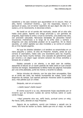 Digitalizado por kamparina y el_gato para Biblioteca-irc en julio de 2.005
http://biblioteca.d2g.com
cazadores y los ojos voraces que aguardaban en lo oscuro. Hizo un
alto, llamó: «¿Evelina? Evelina..., que me respondas, tesoro.» Y
apresuró el paso, con el temor repentino de que algún día ella no le
oyese y, al no reconocerle, lo devorase entero.
No tardó en oír el sonido del riachuelo; desde allí al sitio sólo
había unos pasos. Apartó una ortiga pinchuda y, con gemidos de
angustia, bajó hasta la orilla y cruzó la corriente, una piedra tras otra,
con precisión calculada. Nerviosas bandadas de pececillos hacían
incursiones melindrosas a lo largo de la orilla clara y somera y
dragones con alas esmeralda picaban en la superficie. En la ribera
opuesta, un colibrí agitaba sus alas invisibles y se comía el corazón
de un lirio tigrado gigante.
Así que los árboles raleaban y el sendero se ensanchaba en un
claro pequeño y cúbico. El sitio de Preacher. Antaño, antes de que
cerrara el aserradero, había sido una lavandería para las mujeres,
pero de eso hacía mucho tiempo. Una cascada de golondrinas pasó
por encima y en algún lugar cercano sonaron los trinos extraños y
tenaces de un pájaro.
Estaba cansado y sin aliento, y se dejó caer de rodillas,
apoyando el báculo en un tocón podrido de roble sobre el cual crecían
racimos de hongos. Desdoblando la Biblia hasta las páginas marcadas
por una cinta plateada, juntó las manos y levantó la cabeza.
Varios minutos de silencio, con los ojos bien amusgados, fijos
en el anillo del cielo, las hebras humeantes de nubes, como rizos
dispersos de estopa, que apenas parecían moverse sobre la pantalla
azul, más pálidas que un cristal.
Después, casi en un susurro:
—¿Señó Jesús? ¿Señó Jesús?
El viento susurró a su vez, desraizando hojas sepultadas por el
invierno que se tornaron ruedas de carros furtivas sobre el suelo
verde musgo.
—Aquí presente otra vez, señó Jesús, puntual como un reloj.
Por favor, señó, atiende al viejo Preacher.
Seguro de su auditorio, sonrió con tristeza y saludó con la
mano. Era hora de recitar su texto. Sabía que era un viejo; no sabía
 