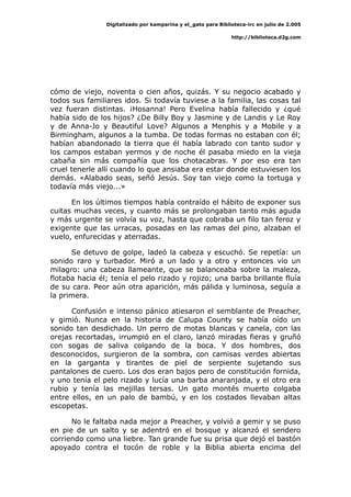 Digitalizado por kamparina y el_gato para Biblioteca-irc en julio de 2.005
http://biblioteca.d2g.com
cómo de viejo, noventa o cien años, quizás. Y su negocio acabado y
todos sus familiares idos. Si todavía tuviese a la familia, las cosas tal
vez fueran distintas. ¡Hosanna! Pero Evelina había fallecido y ¿qué
había sido de los hijos? ¿De Billy Boy y Jasmine y de Landis y Le Roy
y de Anna-Jo y Beautiful Love? Algunos a Menphis y a Mobile y a
Birmingham, algunos a la tumba. De todas formas no estaban con él;
habían abandonado la tierra que él había labrado con tanto sudor y
los campos estaban yermos y de noche él pasaba miedo en la vieja
cabaña sin más compañía que los chotacabras. Y por eso era tan
cruel tenerle allí cuando lo que ansiaba era estar donde estuviesen los
demás. «Alabado seas, señó Jesús. Soy tan viejo como la tortuga y
todavía más viejo...»
En los últimos tiempos había contraído el hábito de exponer sus
cuitas muchas veces, y cuanto más se prolongaban tanto más aguda
y más urgente se volvía su voz, hasta que cobraba un filo tan feroz y
exigente que las urracas, posadas en las ramas del pino, alzaban el
vuelo, enfurecidas y aterradas.
Se detuvo de golpe, ladeó la cabeza y escuchó. Se repetía: un
sonido raro y turbador. Miró a un lado y a otro y entonces vio un
milagro: una cabeza llameante, que se balanceaba sobre la maleza,
flotaba hacia él; tenía el pelo rizado y rojizo; una barba brillante fluía
de su cara. Peor aún otra aparición, más pálida y luminosa, seguía a
la primera.
Confusión e intenso pánico atiesaron el semblante de Preacher,
y gimió. Nunca en la historia de Calupa County se había oído un
sonido tan desdichado. Un perro de motas blancas y canela, con las
orejas recortadas, irrumpió en el claro, lanzó miradas fieras y gruñó
con sogas de saliva colgando de la boca. Y dos hombres, dos
desconocidos, surgieron de la sombra, con camisas verdes abiertas
en la garganta y tirantes de piel de serpiente sujetando sus
pantalones de cuero. Los dos eran bajos pero de constitución fornida,
y uno tenía el pelo rizado y lucía una barba anaranjada, y el otro era
rubio y tenía las mejillas tersas. Un gato montés muerto colgaba
entre ellos, en un palo de bambú, y en los costados llevaban altas
escopetas.
No le faltaba nada mejor a Preacher, y volvió a gemir y se puso
en pie de un salto y se adentró en el bosque y alcanzó el sendero
corriendo como una liebre. Tan grande fue su prisa que dejó el bastón
apoyado contra el tocón de roble y la Biblia abierta encima del
 