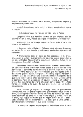 Digitalizado por kamparina y el_gato para Biblioteca-irc en julio de 2.005
http://biblioteca.d2g.com
musgo. El canelo se abalanzó hacia el libro, olisqueó las páginas y
emprendió la persecución.
—¿Qué demonios es esto? —dijo el Rizos, recogiendo el libro y
el bastón.
—Es lo más raro que he visto en mi vida —dijo el Pajizo.
Cargaron sobre sus hombros anchos al gato montés, que se
columpiaba en el palo, atadas las zarpas con cáñamo, y el Rizos dijo:
—Supongo que será mejor seguir al perro: para echarle una
bronca, por lo menos.
—Supongo —dijo el Pajizo—. Sólo que daría algo por descansar
un poco... Tengo una ampolla grande como medio dólar que me está
matando.
A trompicones bajo el peso de las escopetas y la presa,
empezaron a cantar y avanzaron hacia los pinos que se oscurecían, y
los ojos vidriados, fijos del felino captaban y reflejaban la luz del sol
menguante, despedían su fuego.
Entretanto, Preacher había recorrido una distancia considerable.
En verdad no había corrido tan rápido desde el día en que le había
perseguido la serpiente desde allí hasta el día del Juicio Final. Ya no
era un hombre decrépito, sino un velocista que desplegaba todo el
dinamismo que uno quiera. Sus piernas macizas y seguras hollaban el
sendero, y es de señalar que una torsión horrible de la espalda, de la
que había sufrido veinte años, se disolvió aquella tarde y nunca volvió
a aparecer. Pasó sin percatarse el agujero oscuro y al vadear el
arroyo los pantalones del mono aletearon como locos. Oh, estaba
herido de miedo y la suela de sus pies raudos era un tambor
estruendoso.
Justo cuando ya llegaba al cornejo, tuvo un pensamiento
tremebundo. Era tan grave y aplastante que tropezó y cayó contra el
árbol, que desperdigó lluvia y le dio un susto de muerte. Se frotó el
codo lastimado, se lamió los labios con la lengua y asintió. «Dios en
lo alto», dijo, «¿qué has hecho que me hagan a mí?» Sí. Sí, lo sabía.
Sabía quiénes eran los desconocidos —lo sabía por el Libro Santo—,
pero le consolaba menos de lo que cabía suponer.
De modo que se puso en pie reptando y cruzó corriendo el patio
 