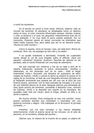 Digitalizado por kamparina y el_gato para Biblioteca-irc en julio de 2.005
http://biblioteca.d2g.com
y subió los escalones.
En el porche se volvió a mirar atrás. Silencio, todavía: sólo se
movían las sombras. El atardecer se desplegaba como un abanico
sobre el risco; el color creciente difuminaba campos, árboles, maleza
y viña; el púrpura y el rosa, los pequeños melocotoneros eran de un
verde plateado. Y no muy lejos el perro estaba aullando. Por un
momento, Preacher pensó en salvar corriendo los kilómetros que
había hasta Cypress City, pero sabía que así no se salvaría nunca.
«Nunca en este mundo.»
Cierra la puerta, corre el cerrojo; ¡eso, así está bien! Ahora las
ventanas. Pero ¡oh, los postigos se han roto y no están!
Y se quedó impotente y derrotado, mirando los cuadrados
vacíos donde la vid de luna trepaba sobre el alféizar. ¿Qué era
aquello? «¿Evelina? ¡Evelina! ¡Evelina!» Pezuñas de ratones en las
paredes, sólo el viento flirteando con una hoja de calendario.
Así que rezongó con violencia y fue de un lado a otro de la
cabaña ordenando, quitando el polvo, amenazando. «Arañas y
sabandijas, se me escondan que no os vean... Está al llegar
importante visita.» Encendió una lámpara de queroseno de latón
(regalo de Evelina, 1918) y cuando la llama se aceleró la colocó en la
repisa de la chimenea, al lado de una fotografía borrosa (tomada por
el fotógrafo ambulante que pasaba por allí una vez al año) de una
Evelina picara, sonriente, con la cara colorada de morapio y la curva
de una redecilla blanca en el pelo. Después palmeó una almohada de
raso (gran premio de centones, concedido a Beautiful Love, romería
de Cypress, 1910) y la depositó con orgullo en la mecedora. No
quedaba nada más por hacer; atizó el fuego, añadió un leño y se
sentó a esperar.
No mucho tiempo. Pues enseguida se oyó una canción; voces
graves cantando acordes que resonaban y resonaban con una
potencia inmensa y alegre: «He trabajado en el ferrocarril la jornada
completa...»
Preacher, con los ojos cerrados y las manos dobladas
solemnemente, midió el avance jovial de los intrusos: en el soto de
pacanos, en la carretera, debajo del paraíso...
(Decían que, la víspera de la muerte de su papá, un pájaro de
 