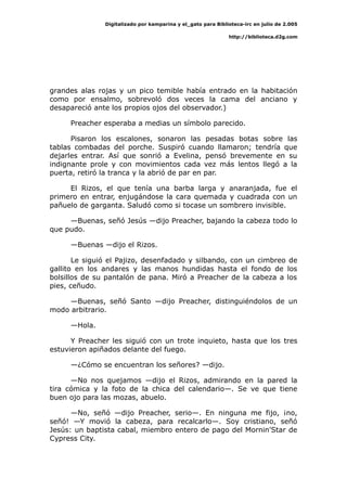 Digitalizado por kamparina y el_gato para Biblioteca-irc en julio de 2.005
http://biblioteca.d2g.com
grandes alas rojas y un pico temible había entrado en la habitación
como por ensalmo, sobrevoló dos veces la cama del anciano y
desapareció ante los propios ojos del observador.)
Preacher esperaba a medias un símbolo parecido.
Pisaron los escalones, sonaron las pesadas botas sobre las
tablas combadas del porche. Suspiró cuando llamaron; tendría que
dejarles entrar. Así que sonrió a Evelina, pensó brevemente en su
indignante prole y con movimientos cada vez más lentos llegó a la
puerta, retiró la tranca y la abrió de par en par.
El Rizos, el que tenía una barba larga y anaranjada, fue el
primero en entrar, enjugándose la cara quemada y cuadrada con un
pañuelo de garganta. Saludó como si tocase un sombrero invisible.
—Buenas, señó Jesús —dijo Preacher, bajando la cabeza todo lo
que pudo.
—Buenas —dijo el Rizos.
Le siguió el Pajizo, desenfadado y silbando, con un cimbreo de
gallito en los andares y las manos hundidas hasta el fondo de los
bolsillos de su pantalón de pana. Miró a Preacher de la cabeza a los
pies, ceñudo.
—Buenas, señó Santo —dijo Preacher, distinguiéndolos de un
modo arbitrario.
—Hola.
Y Preacher les siguió con un trote inquieto, hasta que los tres
estuvieron apiñados delante del fuego.
—¿Cómo se encuentran los señores? —dijo.
—No nos quejamos —dijo el Rizos, admirando en la pared la
tira cómica y la foto de la chica del calendario—. Se ve que tiene
buen ojo para las mozas, abuelo.
—No, señó —dijo Preacher, serio—. En ninguna me fijo, ¡no,
señó! —Y movió la cabeza, para recalcarlo—. Soy cristiano, señó
Jesús: un baptista cabal, miembro entero de pago del Mornin'Star de
Cypress City.
 