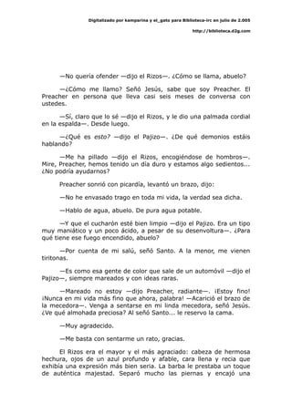 Digitalizado por kamparina y el_gato para Biblioteca-irc en julio de 2.005
http://biblioteca.d2g.com
—No quería ofender —dijo el Rizos—. ¿Cómo se llama, abuelo?
—¿Cómo me llamo? Señó Jesús, sabe que soy Preacher. El
Preacher en persona que lleva casi seis meses de conversa con
ustedes.
—Sí, claro que lo sé —dijo el Rizos, y le dio una palmada cordial
en la espalda—. Desde luego.
—¿Qué es esto? —dijo el Pajizo—. ¿De qué demonios estáis
hablando?
—Me ha pillado —dijo el Rizos, encogiéndose de hombros—.
Mire, Preacher, hemos tenido un día duro y estamos algo sedientos...
¿No podría ayudarnos?
Preacher sonrió con picardía, levantó un brazo, dijo:
—No he envasado trago en toda mi vida, la verdad sea dicha.
—Hablo de agua, abuelo. De pura agua potable.
—Y que el cucharón esté bien limpio —dijo el Pajizo. Era un tipo
muy maniático y un poco ácido, a pesar de su desenvoltura—. ¿Para
qué tiene ese fuego encendido, abuelo?
—Por cuenta de mi salú, señó Santo. A la menor, me vienen
tiritonas.
—Es como esa gente de color que sale de un automóvil —dijo el
Pajizo—, siempre mareados y con ideas raras.
—Mareado no estoy —dijo Preacher, radiante—. ¡Estoy fino!
¡Nunca en mi vida más fino que ahora, palabra! —Acarició el brazo de
la mecedora—. Venga a sentarse en mi linda mecedora, señó Jesús.
¿Ve qué almohada preciosa? Al señó Santo... le reservo la cama.
—Muy agradecido.
—Me basta con sentarme un rato, gracias.
El Rizos era el mayor y el más agraciado: cabeza de hermosa
hechura, ojos de un azul profundo y afable, cara llena y recia que
exhibía una expresión más bien seria. La barba le prestaba un toque
de auténtica majestad. Separó mucho las piernas y encajó una
 