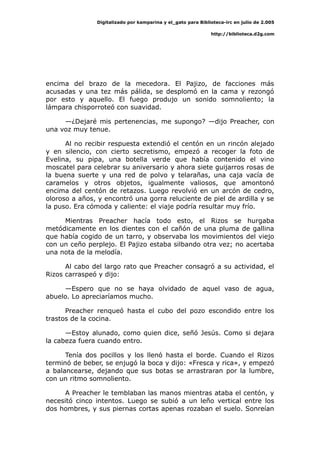 Digitalizado por kamparina y el_gato para Biblioteca-irc en julio de 2.005
http://biblioteca.d2g.com
encima del brazo de la mecedora. El Pajizo, de facciones más
acusadas y una tez más pálida, se desplomó en la cama y rezongó
por esto y aquello. El fuego produjo un sonido somnoliento; la
lámpara chisporroteó con suavidad.
—¿Dejaré mis pertenencias, me supongo? —dijo Preacher, con
una voz muy tenue.
Al no recibir respuesta extendió el centón en un rincón alejado
y en silencio, con cierto secretismo, empezó a recoger la foto de
Evelina, su pipa, una botella verde que había contenido el vino
moscatel para celebrar su aniversario y ahora siete guijarros rosas de
la buena suerte y una red de polvo y telarañas, una caja vacía de
caramelos y otros objetos, igualmente valiosos, que amontonó
encima del centón de retazos. Luego revolvió en un arcón de cedro,
oloroso a años, y encontró una gorra reluciente de piel de ardilla y se
la puso. Era cómoda y caliente: el viaje podría resultar muy frío.
Mientras Preacher hacía todo esto, el Rizos se hurgaba
metódicamente en los dientes con el cañón de una pluma de gallina
que había cogido de un tarro, y observaba los movimientos del viejo
con un ceño perplejo. El Pajizo estaba silbando otra vez; no acertaba
una nota de la melodía.
Al cabo del largo rato que Preacher consagró a su actividad, el
Rizos carraspeó y dijo:
—Espero que no se haya olvidado de aquel vaso de agua,
abuelo. Lo apreciaríamos mucho.
Preacher renqueó hasta el cubo del pozo escondido entre los
trastos de la cocina.
—Estoy alunado, como quien dice, señó Jesús. Como si dejara
la cabeza fuera cuando entro.
Tenía dos pocillos y los llenó hasta el borde. Cuando el Rizos
terminó de beber, se enjugó la boca y dijo: «Fresca y rica», y empezó
a balancearse, dejando que sus botas se arrastraran por la lumbre,
con un ritmo somnoliento.
A Preacher le temblaban las manos mientras ataba el centón, y
necesitó cinco intentos. Luego se subió a un leño vertical entre los
dos hombres, y sus piernas cortas apenas rozaban el suelo. Sonreían
 